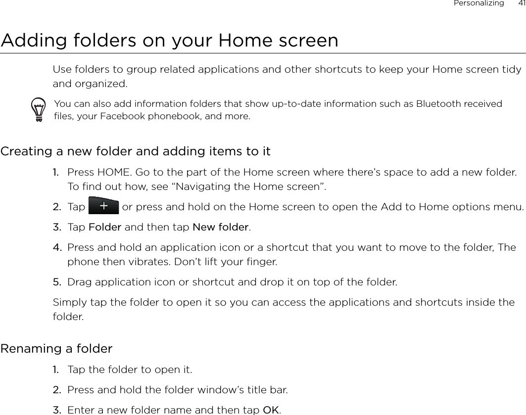 Personalizing      41Adding folders on your Home screenUse folders to group related applications and other shortcuts to keep your Home screen tidy and organized.You can also add information folders that show up-to-date information such as Bluetooth received files, your Facebook phonebook, and more.Creating a new folder and adding items to itPress HOME. Go to the part of the Home screen where there’s space to add a new folder. To find out how, see “Navigating the Home screen”.Tap   or press and hold on the Home screen to open the Add to Home options menu.Tap Folder and then tap New folder.Press and hold an application icon or a shortcut that you want to move to the folder, The phone then vibrates. Don’t lift your finger.Drag application icon or shortcut and drop it on top of the folder.Simply tap the folder to open it so you can access the applications and shortcuts inside the folder.Renaming a folderTap the folder to open it.Press and hold the folder window’s title bar.Enter a new folder name and then tap OK.1.2.3.4.5.1.2.3.