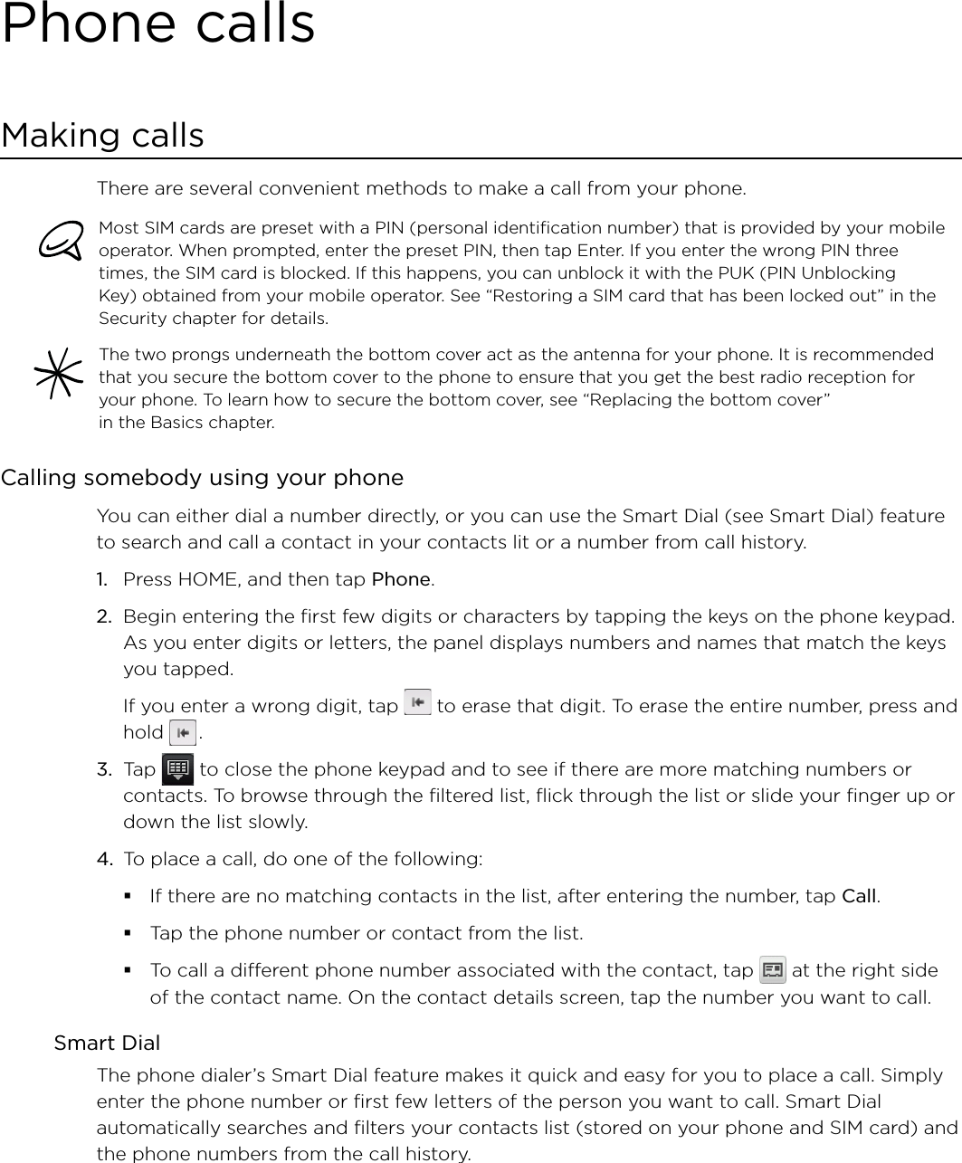 Phone callsMaking callsThere are several convenient methods to make a call from your phone.Most SIM cards are preset with a PIN (personal identification number) that is provided by your mobile operator. When prompted, enter the preset PIN, then tap Enter. If you enter the wrong PIN three times, the SIM card is blocked. If this happens, you can unblock it with the PUK (PIN Unblocking Key) obtained from your mobile operator. See “Restoring a SIM card that has been locked out” in the Security chapter for details. The two prongs underneath the bottom cover act as the antenna for your phone. It is recommended that you secure the bottom cover to the phone to ensure that you get the best radio reception for your phone. To learn how to secure the bottom cover, see “Replacing the bottom cover”  in the Basics chapter. Calling somebody using your phone You can either dial a number directly, or you can use the Smart Dial (see Smart Dial) feature to search and call a contact in your contacts lit or a number from call history.1.  Press HOME, and then tap Phone.2.  Begin entering the first few digits or characters by tapping the keys on the phone keypad. As you enter digits or letters, the panel displays numbers and names that match the keys you tapped.If you enter a wrong digit, tap   to erase that digit. To erase the entire number, press and hold   .3.  Tap   to close the phone keypad and to see if there are more matching numbers or contacts. To browse through the filtered list, flick through the list or slide your finger up or down the list slowly.4.  To place a call, do one of the following:If there are no matching contacts in the list, after entering the number, tap Call. Tap the phone number or contact from the list.To call a different phone number associated with the contact, tap   at the right side of the contact name. On the contact details screen, tap the number you want to call.Smart DialThe phone dialer’s Smart Dial feature makes it quick and easy for you to place a call. Simply enter the phone number or first few letters of the person you want to call. Smart Dial automatically searches and filters your contacts list (stored on your phone and SIM card) and the phone numbers from the call history.