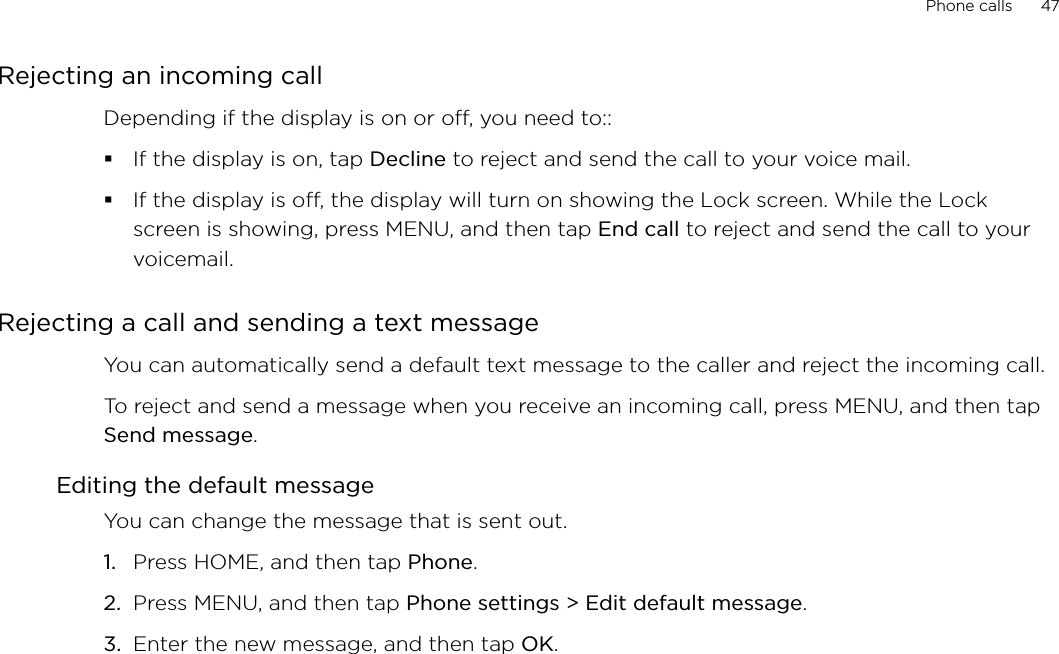Phone calls      47Rejecting an incoming callDepending if the display is on or off, you need to::If the display is on, tap Decline to reject and send the call to your voice mail.If the display is off, the display will turn on showing the Lock screen. While the Lock screen is showing, press MENU, and then tap End call to reject and send the call to your voicemail. Rejecting a call and sending a text messageYou can automatically send a default text message to the caller and reject the incoming call. To reject and send a message when you receive an incoming call, press MENU, and then tap Send message. Editing the default messageYou can change the message that is sent out. Press HOME, and then tap Phone.Press MENU, and then tap Phone settings &gt; Edit default message.Enter the new message, and then tap OK. 1.2.3.