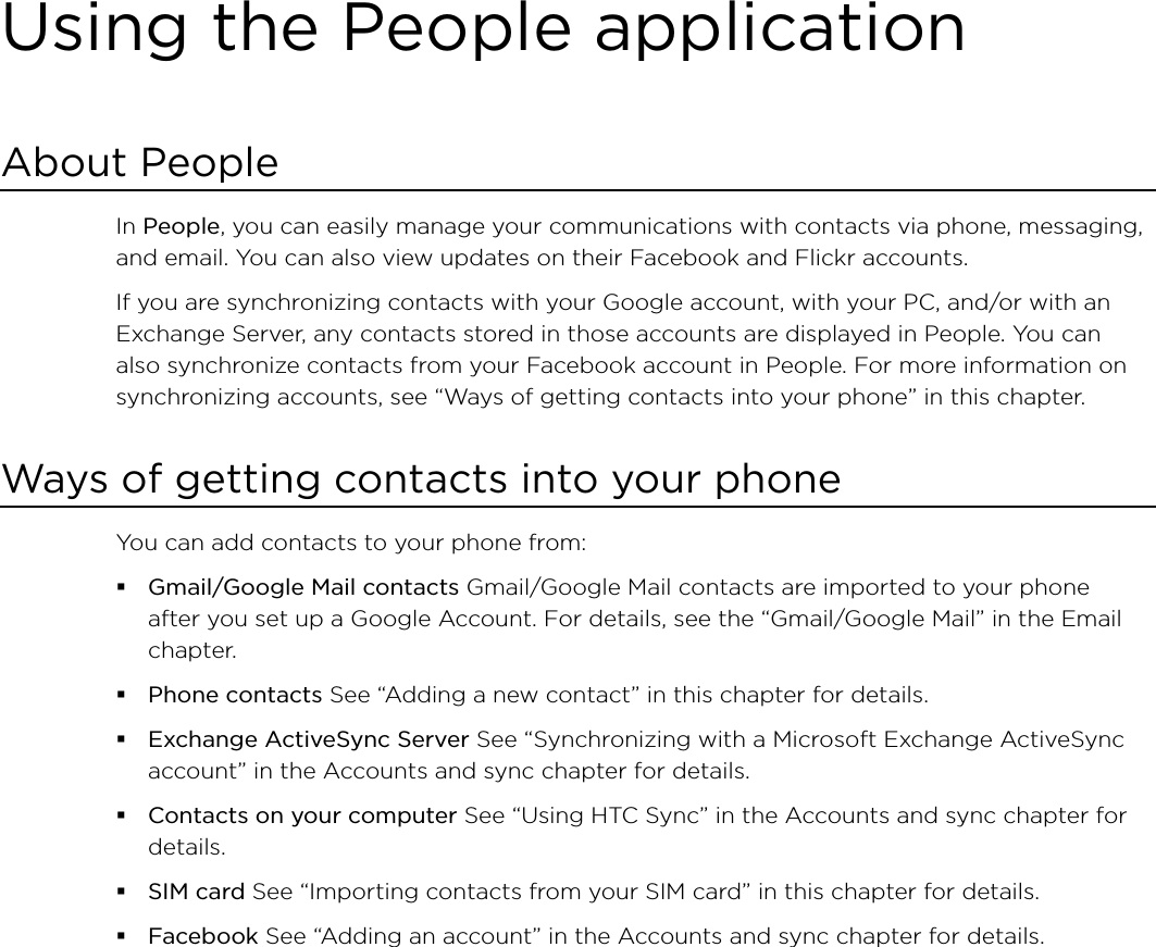 Using the People applicationAbout PeopleIn People, you can easily manage your communications with contacts via phone, messaging, and email. You can also view updates on their Facebook and Flickr accounts.If you are synchronizing contacts with your Google account, with your PC, and/or with an Exchange Server, any contacts stored in those accounts are displayed in People. You can also synchronize contacts from your Facebook account in People. For more information on synchronizing accounts, see “Ways of getting contacts into your phone” in this chapter.Ways of getting contacts into your phoneYou can add contacts to your phone from:Gmail/Google Mail contacts Gmail/Google Mail contacts are imported to your phone after you set up a Google Account. For details, see the “Gmail/Google Mail” in the Email chapter.Phone contacts See “Adding a new contact” in this chapter for details.Exchange ActiveSync Server See “Synchronizing with a Microsoft Exchange ActiveSync account” in the Accounts and sync chapter for details.Contacts on your computer See “Using HTC Sync” in the Accounts and sync chapter for details.SIM card See “Importing contacts from your SIM card” in this chapter for details.Facebook See “Adding an account” in the Accounts and sync chapter for details. 