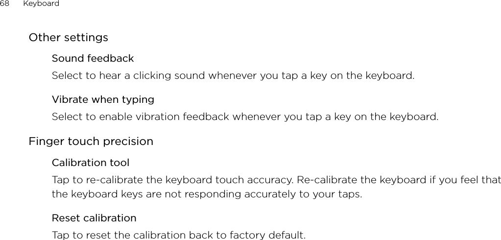 68      Keyboard      Other settingsSound feedbackSelect to hear a clicking sound whenever you tap a key on the keyboard. Vibrate when typingSelect to enable vibration feedback whenever you tap a key on the keyboard. Finger touch precisionCalibration toolTap to re-calibrate the keyboard touch accuracy. Re-calibrate the keyboard if you feel that the keyboard keys are not responding accurately to your taps. Reset calibrationTap to reset the calibration back to factory default. 