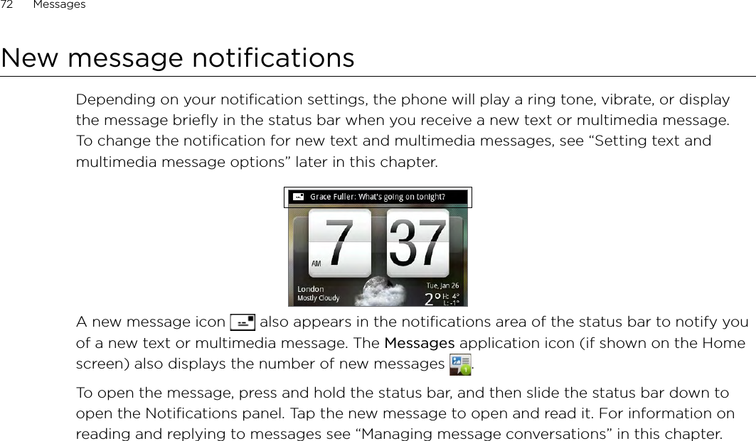 72      Messages      New message notificationsDepending on your notification settings, the phone will play a ring tone, vibrate, or display the message briefly in the status bar when you receive a new text or multimedia message. To change the notification for new text and multimedia messages, see “Setting text and multimedia message options” later in this chapter.A new message icon   also appears in the notifications area of the status bar to notify you of a new text or multimedia message. The Messages application icon (if shown on the Home screen) also displays the number of new messages  . To open the message, press and hold the status bar, and then slide the status bar down to open the Notifications panel. Tap the new message to open and read it. For information on reading and replying to messages see “Managing message conversations” in this chapter.
