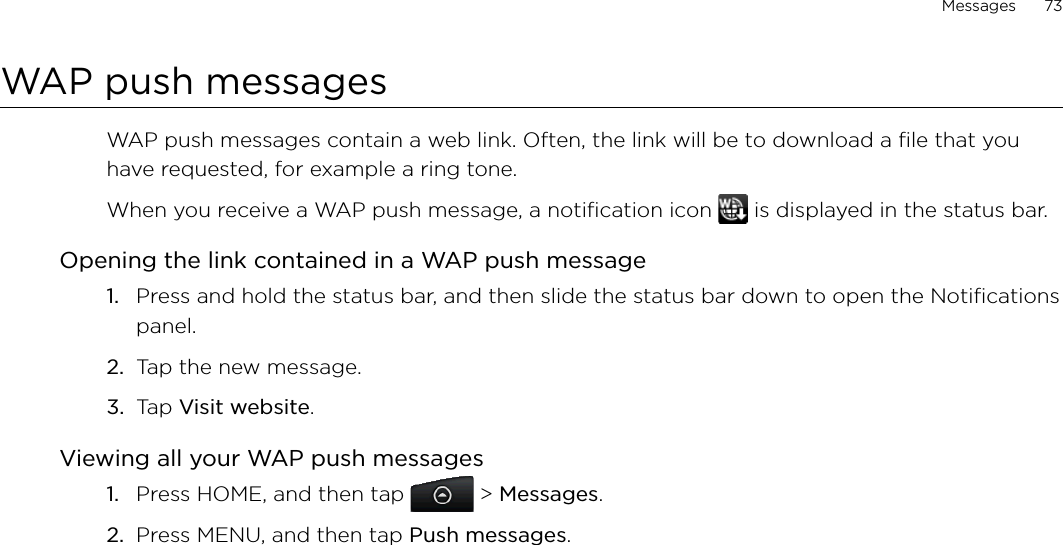 Messages      73WAP push messagesWAP push messages contain a web link. Often, the link will be to download a file that you have requested, for example a ring tone.When you receive a WAP push message, a notification icon   is displayed in the status bar.Opening the link contained in a WAP push messagePress and hold the status bar, and then slide the status bar down to open the Notifications panel.Tap the new message.Tap Visit website.Viewing all your WAP push messagesPress HOME, and then tap   &gt; Messages.Press MENU, and then tap Push messages.1.2.3.1.2.