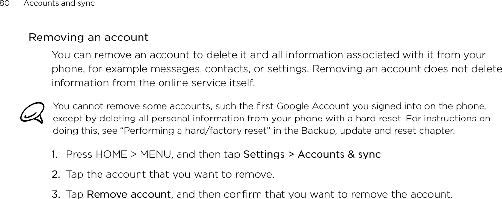 80      Accounts and sync      Removing an accountYou can remove an account to delete it and all information associated with it from your phone, for example messages, contacts, or settings. Removing an account does not delete information from the online service itself.You cannot remove some accounts, such the first Google Account you signed into on the phone, except by deleting all personal information from your phone with a hard reset. For instructions on doing this, see “Performing a hard/factory reset” in the Backup, update and reset chapter.Press HOME &gt; MENU, and then tap Settings &gt; Accounts &amp; sync. Tap the account that you want to remove.Tap Remove account, and then confirm that you want to remove the account.1.2.3.