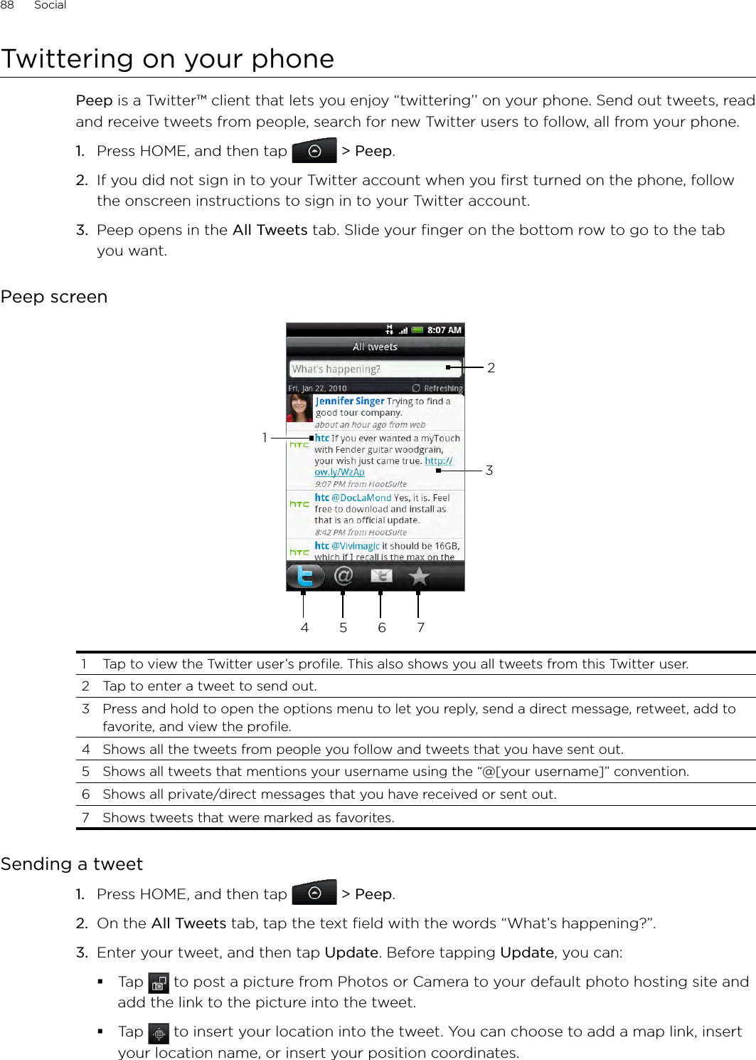 88      Social      Twittering on your phonePeep is a Twitter™ client that lets you enjoy “twittering’’ on your phone. Send out tweets, read and receive tweets from people, search for new Twitter users to follow, all from your phone.1.  Press HOME, and then tap  &gt; Peep.2.  If you did not sign in to your Twitter account when you first turned on the phone, follow the onscreen instructions to sign in to your Twitter account.3.  Peep opens in the All Tweets tab. Slide your finger on the bottom row to go to the tab you want.Peep screen234 5 6 711  Tap to view the Twitter user’s profile. This also shows you all tweets from this Twitter user. 2  Tap to enter a tweet to send out. 3  Press and hold to open the options menu to let you reply, send a direct message, retweet, add to favorite, and view the profile.4  Shows all the tweets from people you follow and tweets that you have sent out. 5  Shows all tweets that mentions your username using the “@[your username]” convention. 6  Shows all private/direct messages that you have received or sent out. 7  Shows tweets that were marked as favorites.Sending a tweetPress HOME, and then tap  &gt; Peep.On the All Tweets tab, tap the text field with the words “What’s happening?”.    Enter your tweet, and then tap Update. Before tapping Update, you can: Tap   to post a picture from Photos or Camera to your default photo hosting site and add the link to the picture into the tweet.Tap   to insert your location into the tweet. You can choose to add a map link, insert your location name, or insert your position coordinates.1.2.3.