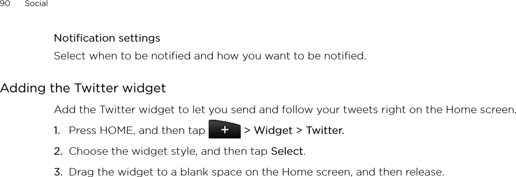 90      Social      Notification settingsSelect when to be notified and how you want to be notified.Adding the Twitter widgetAdd the Twitter widget to let you send and follow your tweets right on the Home screen.Press HOME, and then tap   &gt; Widget &gt; Twitter.Choose the widget style, and then tap Select. Drag the widget to a blank space on the Home screen, and then release.1.2.3.