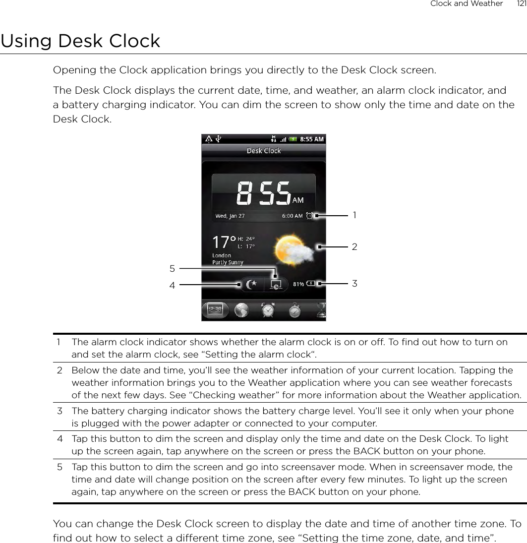Clock and Weather      121Using Desk ClockOpening the Clock application brings you directly to the Desk Clock screen.The Desk Clock displays the current date, time, and weather, an alarm clock indicator, and a battery charging indicator. You can dim the screen to show only the time and date on the Desk Clock.432151  The alarm clock indicator shows whether the alarm clock is on or off. To find out how to turn on and set the alarm clock, see “Setting the alarm clock“.2  Below the date and time, you’ll see the weather information of your current location. Tapping the weather information brings you to the Weather application where you can see weather forecasts of the next few days. See “Checking weather” for more information about the Weather application.3  The battery charging indicator shows the battery charge level. You’ll see it only when your phone is plugged with the power adapter or connected to your computer.4  Tap this button to dim the screen and display only the time and date on the Desk Clock. To light up the screen again, tap anywhere on the screen or press the BACK button on your phone.5  Tap this button to dim the screen and go into screensaver mode. When in screensaver mode, the time and date will change position on the screen after every few minutes. To light up the screen again, tap anywhere on the screen or press the BACK button on your phone.You can change the Desk Clock screen to display the date and time of another time zone. To find out how to select a different time zone, see “Setting the time zone, date, and time”.