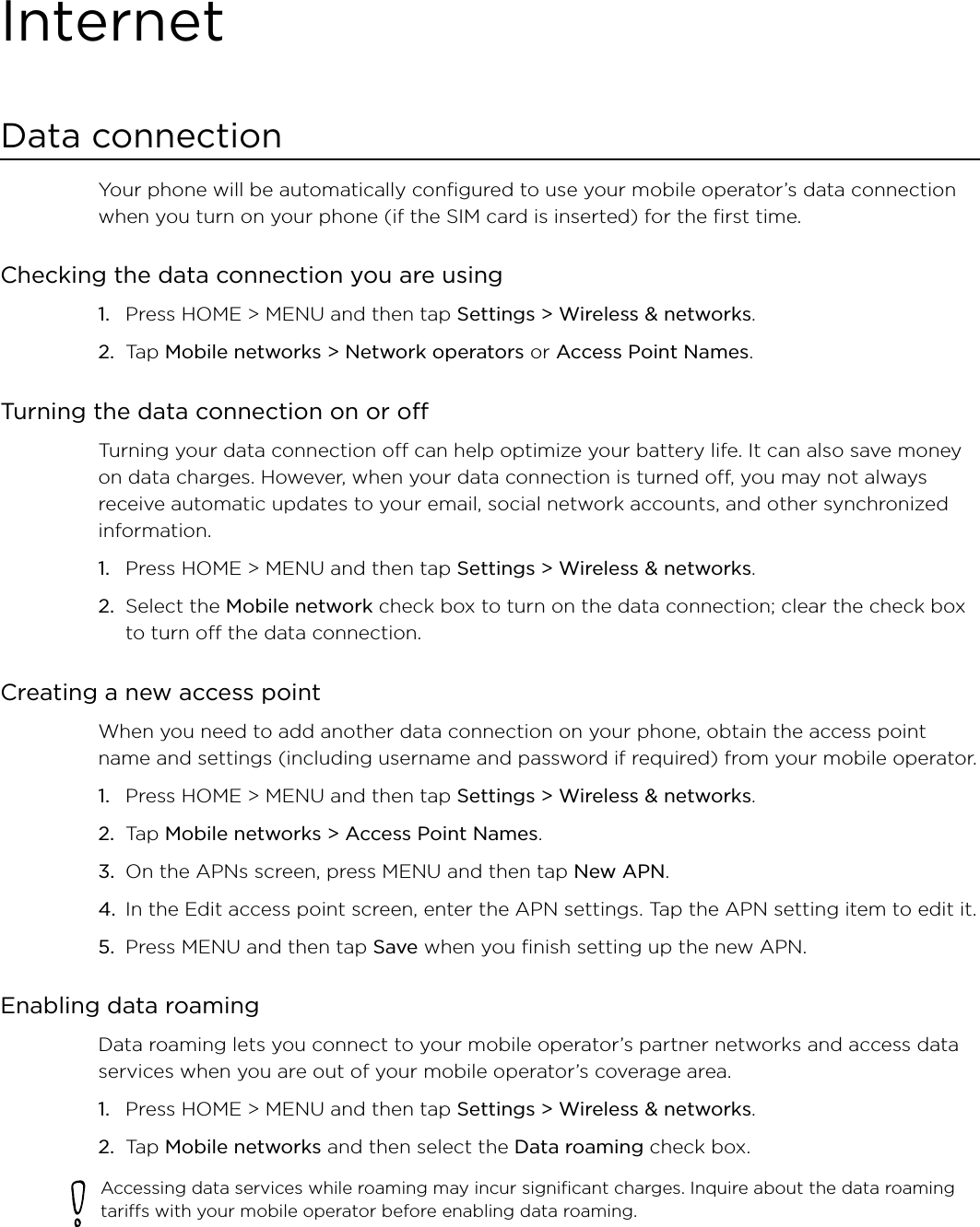 InternetData connectionYour phone will be automatically configured to use your mobile operator’s data connection when you turn on your phone (if the SIM card is inserted) for the first time. Checking the data connection you are using Press HOME &gt; MENU and then tap Settings &gt; Wireless &amp; networks. Tap Mobile networks &gt; Network operators or Access Point Names. Turning the data connection on or offTurning your data connection off can help optimize your battery life. It can also save money on data charges. However, when your data connection is turned off, you may not always receive automatic updates to your email, social network accounts, and other synchronized information.Press HOME &gt; MENU and then tap Settings &gt; Wireless &amp; networks. Select the Mobile network check box to turn on the data connection; clear the check box to turn off the data connection. Creating a new access pointWhen you need to add another data connection on your phone, obtain the access point name and settings (including username and password if required) from your mobile operator.Press HOME &gt; MENU and then tap Settings &gt; Wireless &amp; networks. Tap Mobile networks &gt; Access Point Names. On the APNs screen, press MENU and then tap New APN. In the Edit access point screen, enter the APN settings. Tap the APN setting item to edit it. Press MENU and then tap Save when you finish setting up the new APN. Enabling data roamingData roaming lets you connect to your mobile operator’s partner networks and access data services when you are out of your mobile operator’s coverage area.Press HOME &gt; MENU and then tap Settings &gt; Wireless &amp; networks.Tap Mobile networks and then select the Data roaming check box.Accessing data services while roaming may incur significant charges. Inquire about the data roaming tariffs with your mobile operator before enabling data roaming.1.2.1.2.1.2.3.4.5.1.2.