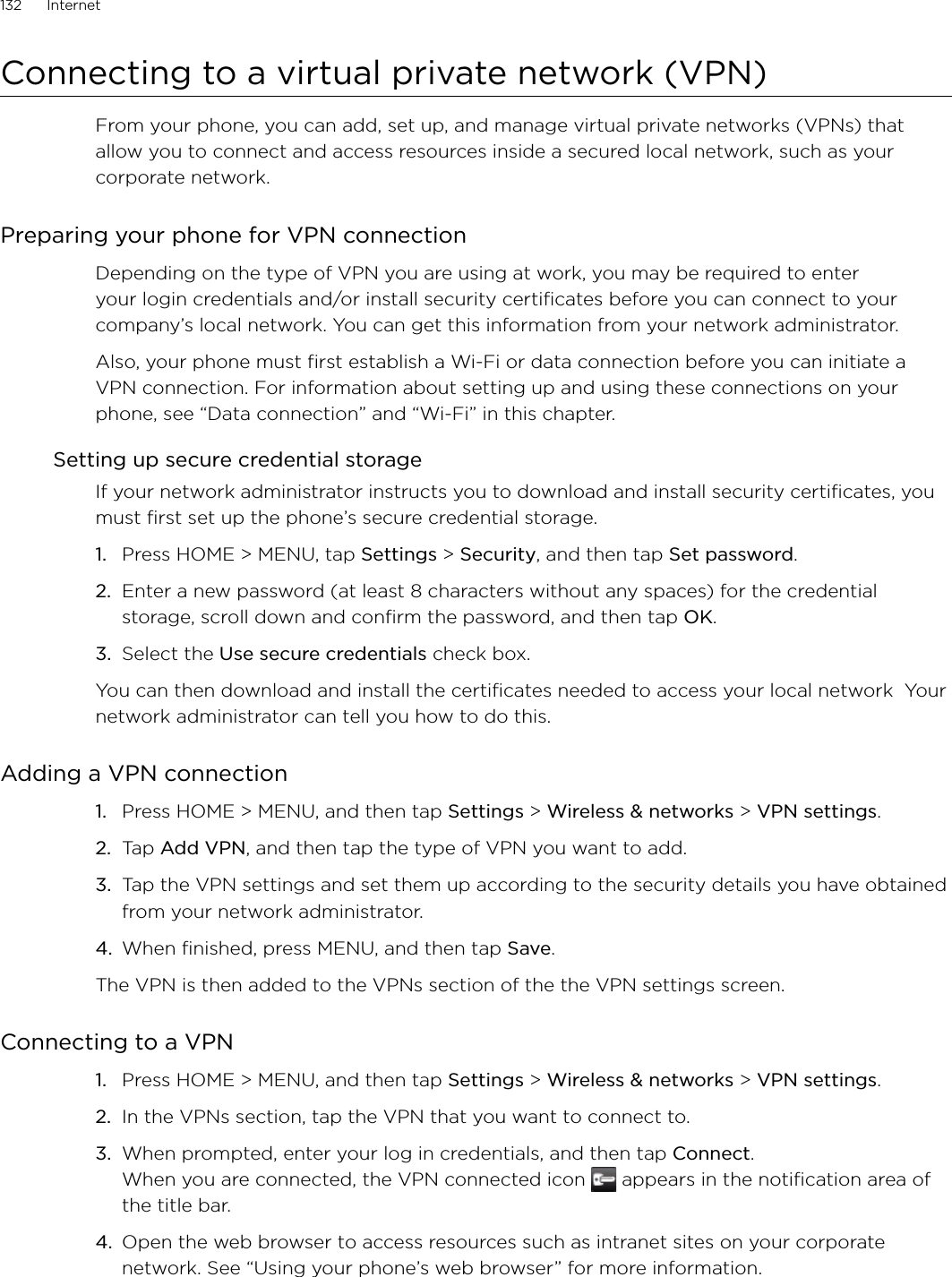 132      Internet      Connecting to a virtual private network (VPN)From your phone, you can add, set up, and manage virtual private networks (VPNs) that allow you to connect and access resources inside a secured local network, such as your corporate network.Preparing your phone for VPN connectionDepending on the type of VPN you are using at work, you may be required to enter your login credentials and/or install security certificates before you can connect to your company’s local network. You can get this information from your network administrator. Also, your phone must first establish a Wi-Fi or data connection before you can initiate a VPN connection. For information about setting up and using these connections on your phone, see “Data connection” and “Wi-Fi” in this chapter.Setting up secure credential storageIf your network administrator instructs you to download and install security certificates, you must first set up the phone’s secure credential storage.Press HOME &gt; MENU, tap Settings &gt; Security, and then tap Set password.Enter a new password (at least 8 characters without any spaces) for the credential storage, scroll down and confirm the password, and then tap OK.Select the Use secure credentials check box.You can then download and install the certificates needed to access your local network  Your network administrator can tell you how to do this.Adding a VPN connectionPress HOME &gt; MENU, and then tap Settings &gt; Wireless &amp; networks &gt; VPN settings.Tap Add VPN, and then tap the type of VPN you want to add.Tap the VPN settings and set them up according to the security details you have obtained from your network administrator.When finished, press MENU, and then tap Save.The VPN is then added to the VPNs section of the the VPN settings screen.Connecting to a VPNPress HOME &gt; MENU, and then tap Settings &gt; Wireless &amp; networks &gt; VPN settings.In the VPNs section, tap the VPN that you want to connect to.When prompted, enter your log in credentials, and then tap Connect. When you are connected, the VPN connected icon   appears in the notification area of the title bar.Open the web browser to access resources such as intranet sites on your corporate network. See “Using your phone’s web browser” for more information.1.2.3.1.2.3.4.1.2.3.4.