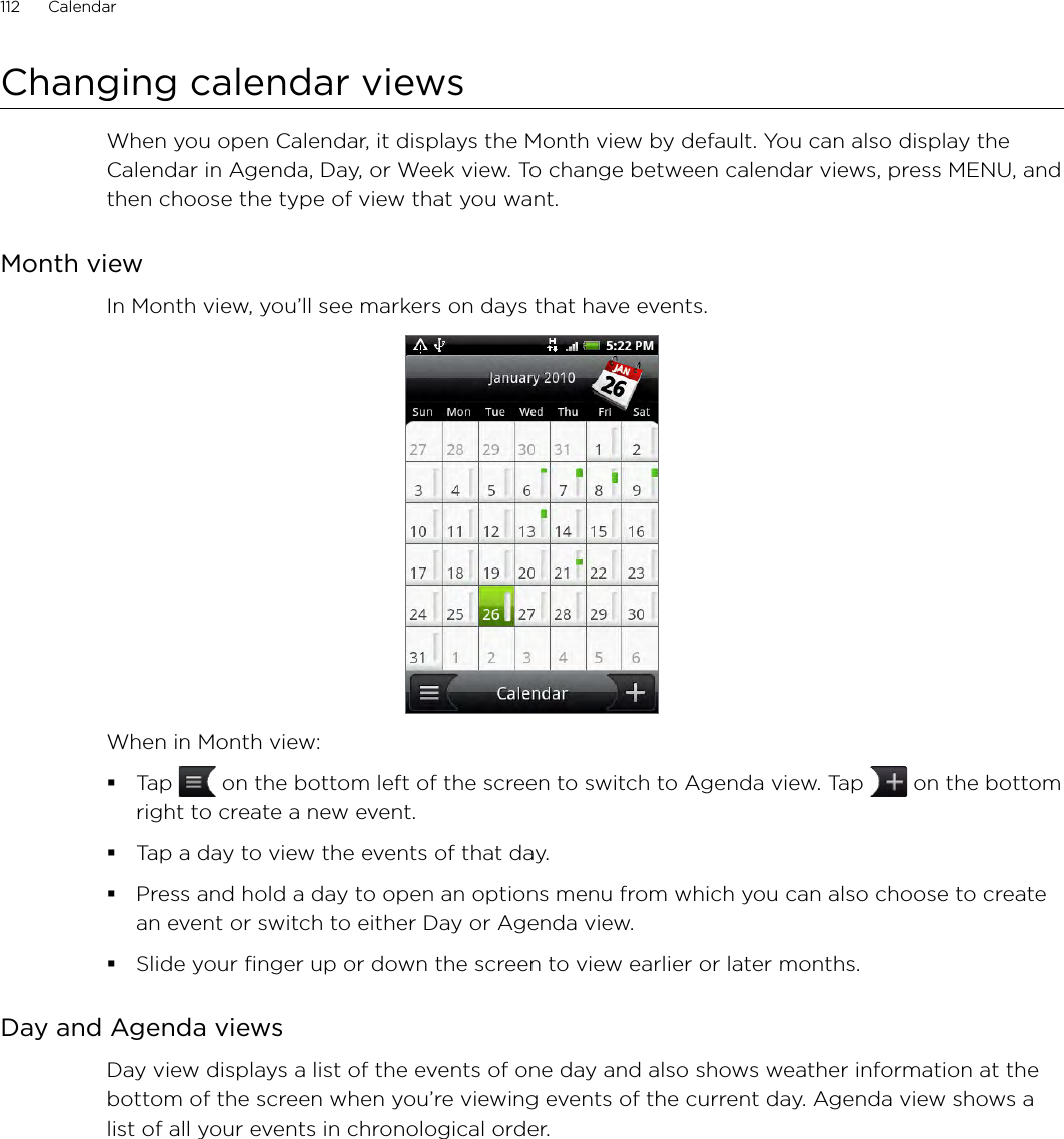 112      Calendar      Changing calendar viewsWhen you open Calendar, it displays the Month view by default. You can also display the Calendar in Agenda, Day, or Week view. To change between calendar views, press MENU, and then choose the type of view that you want.Month viewIn Month view, you’ll see markers on days that have events.When in Month view:Tap   on the bottom left of the screen to switch to Agenda view. Tap   on the bottom right to create a new event.Tap a day to view the events of that day.Press and hold a day to open an options menu from which you can also choose to create an event or switch to either Day or Agenda view.Slide your finger up or down the screen to view earlier or later months.Day and Agenda viewsDay view displays a list of the events of one day and also shows weather information at the bottom of the screen when you’re viewing events of the current day. Agenda view shows a list of all your events in chronological order. 