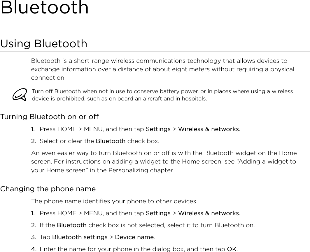 BluetoothUsing BluetoothBluetooth is a short-range wireless communications technology that allows devices to exchange information over a distance of about eight meters without requiring a physical connection. Turn off Bluetooth when not in use to conserve battery power, or in places where using a wireless device is prohibited, such as on board an aircraft and in hospitals.Turning Bluetooth on or offPress HOME &gt; MENU, and then tap Settings &gt; Wireless &amp; networks.Select or clear the Bluetooth check box.An even easier way to turn Bluetooth on or off is with the Bluetooth widget on the Home screen. For instructions on adding a widget to the Home screen, see “Adding a widget to your Home screen” in the Personalizing chapter.Changing the phone nameThe phone name identifies your phone to other devices.Press HOME &gt; MENU, and then tap Settings &gt; Wireless &amp; networks.If the Bluetooth check box is not selected, select it to turn Bluetooth on.Tap Bluetooth settings &gt; Device name.Enter the name for your phone in the dialog box, and then tap OK.1.2.1.2.3.4.