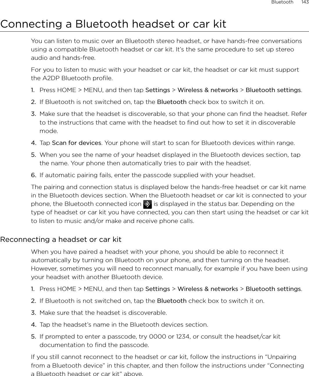 Bluetooth      143Connecting a Bluetooth headset or car kitYou can listen to music over an Bluetooth stereo headset, or have hands-free conversations using a compatible Bluetooth headset or car kit. It’s the same procedure to set up stereo audio and hands-free.For you to listen to music with your headset or car kit, the headset or car kit must support the A2DP Bluetooth profile.1. Press HOME &gt; MENU, and then tap Settings &gt; Wireless &amp; networks &gt; Bluetooth settings.2. If Bluetooth is not switched on, tap the Bluetooth check box to switch it on.3. Make sure that the headset is discoverable, so that your phone can find the headset. Refer to the instructions that came with the headset to find out how to set it in discoverable mode.4. Tap Scan for devices. Your phone will start to scan for Bluetooth devices within range.5. When you see the name of your headset displayed in the Bluetooth devices section, tap the name. Your phone then automatically tries to pair with the headset.6. If automatic pairing fails, enter the passcode supplied with your headset.The pairing and connection status is displayed below the hands-free headset or car kit name in the Bluetooth devices section. When the Bluetooth headset or car kit is connected to your phone, the Bluetooth connected icon   is displayed in the status bar. Depending on the type of headset or car kit you have connected, you can then start using the headset or car kit to listen to music and/or make and receive phone calls.Reconnecting a headset or car kitWhen you have paired a headset with your phone, you should be able to reconnect it automatically by turning on Bluetooth on your phone, and then turning on the headset. However, sometimes you will need to reconnect manually, for example if you have been using your headset with another Bluetooth device.Press HOME &gt; MENU, and then tap Settings &gt; Wireless &amp; networks &gt; Bluetooth settings.If Bluetooth is not switched on, tap the Bluetooth check box to switch it on.Make sure that the headset is discoverable.Tap the headset’s name in the Bluetooth devices section.If prompted to enter a passcode, try 0000 or 1234, or consult the headset/car kit documentation to find the passcode.If you still cannot reconnect to the headset or car kit, follow the instructions in “Unpairing from a Bluetooth device” in this chapter, and then follow the instructions under “Connecting a Bluetooth headset or car kit” above.1.2.3.4.5.