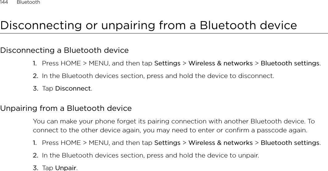 144      Bluetooth      Disconnecting or unpairing from a Bluetooth deviceDisconnecting a Bluetooth devicePress HOME &gt; MENU, and then tap Settings &gt; Wireless &amp; networks &gt; Bluetooth settings.In the Bluetooth devices section, press and hold the device to disconnect.Tap Disconnect.Unpairing from a Bluetooth deviceYou can make your phone forget its pairing connection with another Bluetooth device. To connect to the other device again, you may need to enter or confirm a passcode again.Press HOME &gt; MENU, and then tap Settings &gt; Wireless &amp; networks &gt; Bluetooth settings.In the Bluetooth devices section, press and hold the device to unpair.Tap Unpair.1.2.3.1.2.3.