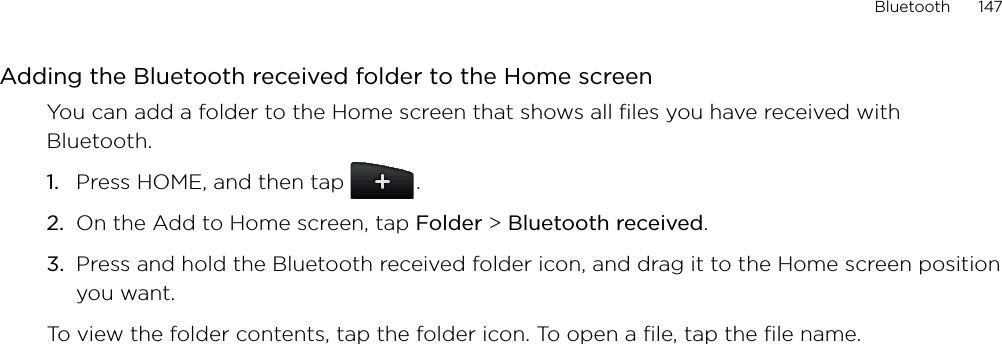 Bluetooth      147Adding the Bluetooth received folder to the Home screenYou can add a folder to the Home screen that shows all files you have received with Bluetooth.Press HOME, and then tap   .On the Add to Home screen, tap Folder &gt; Bluetooth received.Press and hold the Bluetooth received folder icon, and drag it to the Home screen position you want.To view the folder contents, tap the folder icon. To open a file, tap the file name.1.2.3.