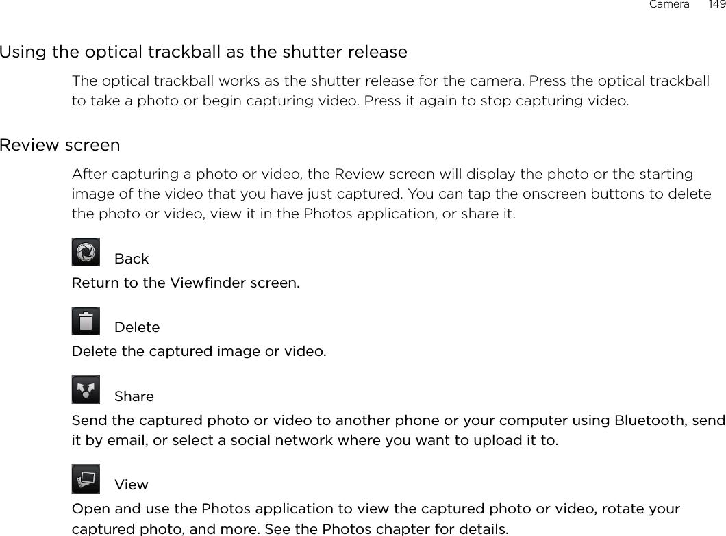 Camera      149Using the optical trackball as the shutter releaseThe optical trackball works as the shutter release for the camera. Press the optical trackball to take a photo or begin capturing video. Press it again to stop capturing video.Review screenAfter capturing a photo or video, the Review screen will display the photo or the starting image of the video that you have just captured. You can tap the onscreen buttons to delete the photo or video, view it in the Photos application, or share it.  BackReturn to the Viewfinder screen.  DeleteDelete the captured image or video.  ShareSend the captured photo or video to another phone or your computer using Bluetooth, send it by email, or select a social network where you want to upload it to.  ViewOpen and use the Photos application to view the captured photo or video, rotate your captured photo, and more. See the Photos chapter for details.