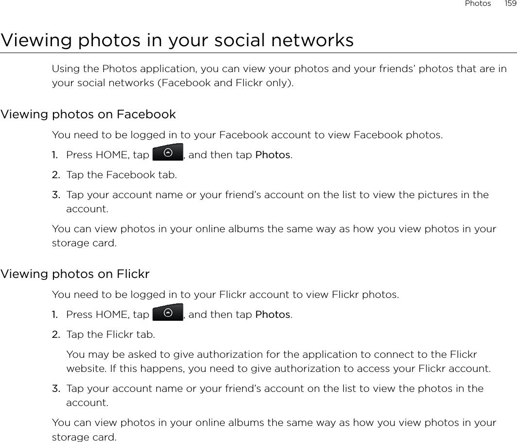 Photos      159Viewing photos in your social networksUsing the Photos application, you can view your photos and your friends’ photos that are in your social networks (Facebook and Flickr only).Viewing photos on FacebookYou need to be logged in to your Facebook account to view Facebook photos.Press HOME, tap  , and then tap Photos.Tap the Facebook tab.Tap your account name or your friend’s account on the list to view the pictures in the account.You can view photos in your online albums the same way as how you view photos in your storage card.Viewing photos on FlickrYou need to be logged in to your Flickr account to view Flickr photos.1.  Press HOME, tap  , and then tap Photos.2.  Tap the Flickr tab.You may be asked to give authorization for the application to connect to the Flickr website. If this happens, you need to give authorization to access your Flickr account.3. Tap your account name or your friend’s account on the list to view the photos in the account.You can view photos in your online albums the same way as how you view photos in your storage card.1.2.3.