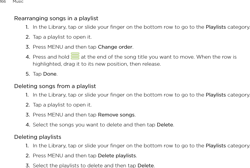 166      Music      Rearranging songs in a playlistIn the Library, tap or slide your finger on the bottom row to go to the Playlists category.Tap a playlist to open it.Press MENU and then tap Change order.Press and hold   at the end of the song title you want to move. When the row is highlighted, drag it to its new position, then release.Tap Done.Deleting songs from a playlistIn the Library, tap or slide your finger on the bottom row to go to the Playlists category.Tap a playlist to open it.Press MENU and then tap Remove songs.Select the songs you want to delete and then tap Delete.Deleting playlistsIn the Library, tap or slide your finger on the bottom row to go to the Playlists category.Press MENU and then tap Delete playlists. Select the playlists to delete and then tap Delete.1.2.3.4.5.1.2.3.4.1.2.3.