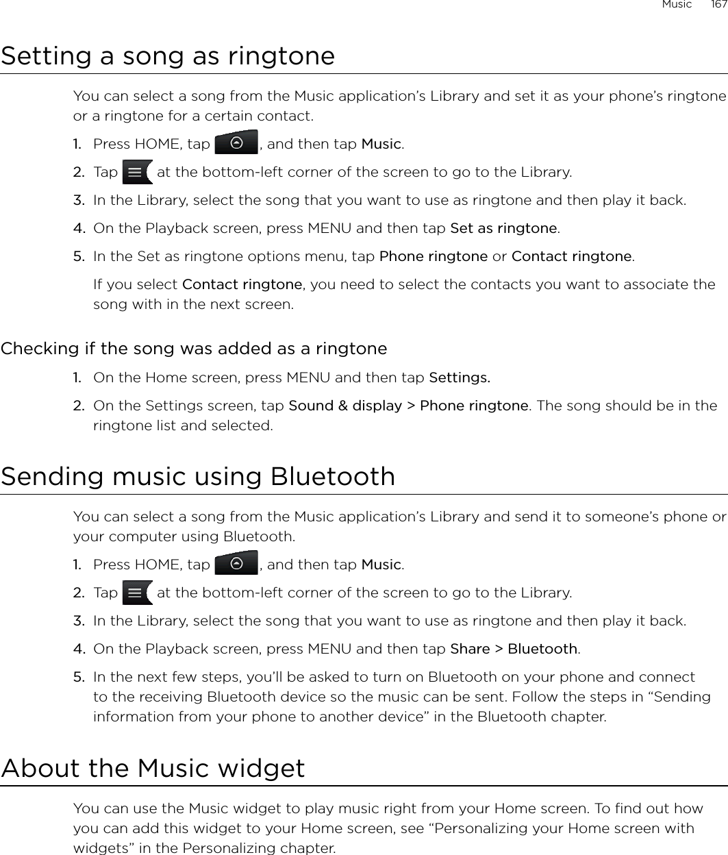 Music      167Setting a song as ringtoneYou can select a song from the Music application’s Library and set it as your phone’s ringtone or a ringtone for a certain contact.Press HOME, tap  , and then tap Music.Tap   at the bottom-left corner of the screen to go to the Library.In the Library, select the song that you want to use as ringtone and then play it back.On the Playback screen, press MENU and then tap Set as ringtone.In the Set as ringtone options menu, tap Phone ringtone or Contact ringtone.If you select Contact ringtone, you need to select the contacts you want to associate the song with in the next screen.Checking if the song was added as a ringtoneOn the Home screen, press MENU and then tap Settings.On the Settings screen, tap Sound &amp; display &gt; Phone ringtone. The song should be in the ringtone list and selected. Sending music using BluetoothYou can select a song from the Music application’s Library and send it to someone’s phone or your computer using Bluetooth.Press HOME, tap  , and then tap Music.Tap   at the bottom-left corner of the screen to go to the Library.In the Library, select the song that you want to use as ringtone and then play it back.On the Playback screen, press MENU and then tap Share &gt; Bluetooth.In the next few steps, you’ll be asked to turn on Bluetooth on your phone and connect to the receiving Bluetooth device so the music can be sent. Follow the steps in “Sending information from your phone to another device” in the Bluetooth chapter.About the Music widgetYou can use the Music widget to play music right from your Home screen. To find out how you can add this widget to your Home screen, see “Personalizing your Home screen with widgets” in the Personalizing chapter.1.2.3.4.5.1.2.1.2.3.4.5.