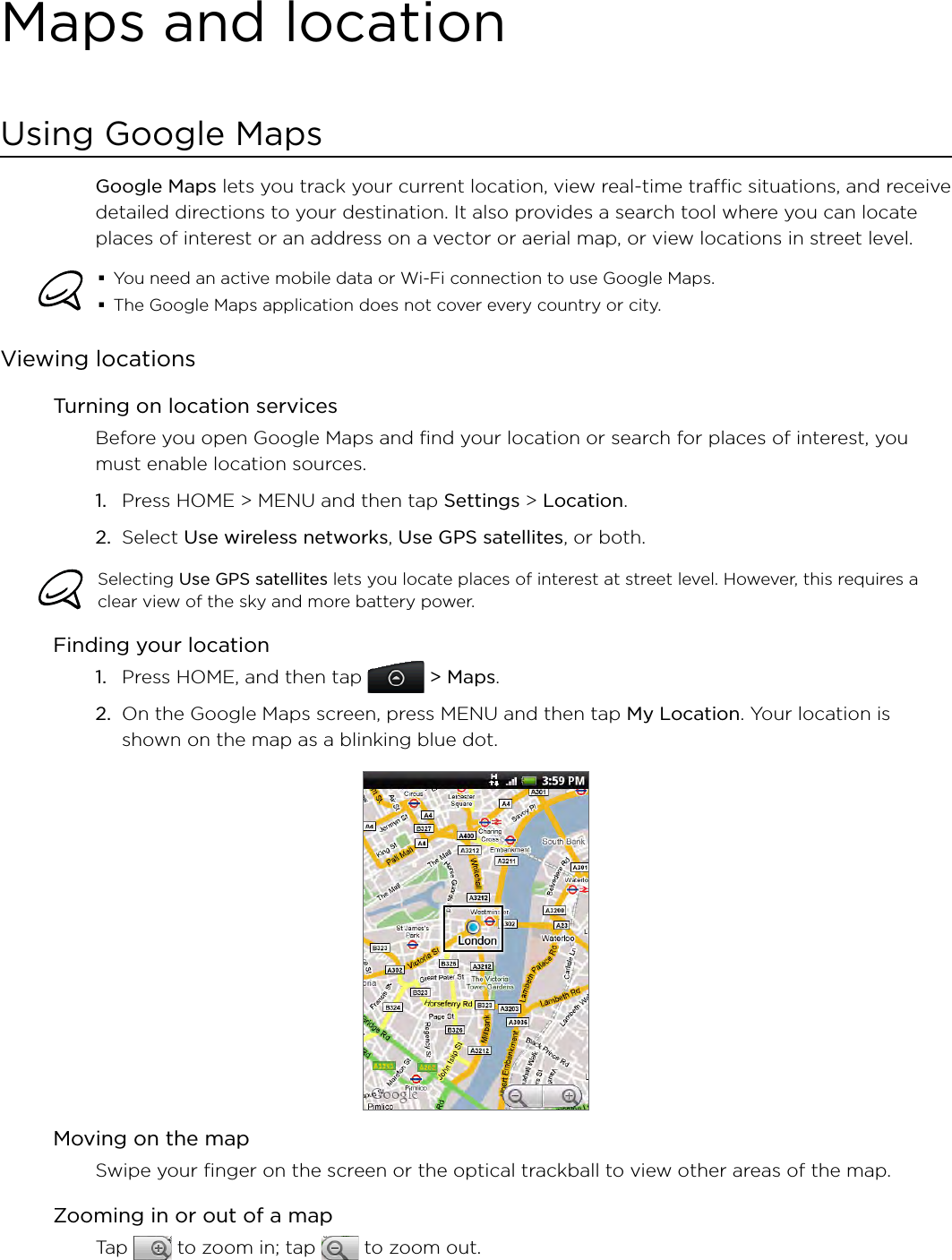 Maps and locationUsing Google MapsGoogle Maps lets you track your current location, view real-time traffic situations, and receive detailed directions to your destination. It also provides a search tool where you can locate places of interest or an address on a vector or aerial map, or view locations in street level.You need an active mobile data or Wi-Fi connection to use Google Maps.The Google Maps application does not cover every country or city.Viewing locationsTurning on location servicesBefore you open Google Maps and find your location or search for places of interest, you must enable location sources.Press HOME &gt; MENU and then tap Settings &gt; Location.Select Use wireless networks, Use GPS satellites, or both.Selecting Use GPS satellites lets you locate places of interest at street level. However, this requires a clear view of the sky and more battery power.Finding your locationPress HOME, and then tap   &gt; Maps.On the Google Maps screen, press MENU and then tap My Location. Your location is shown on the map as a blinking blue dot.Moving on the mapSwipe your finger on the screen or the optical trackball to view other areas of the map.Zooming in or out of a mapTap   to zoom in; tap   to zoom out.1.2.1.2.