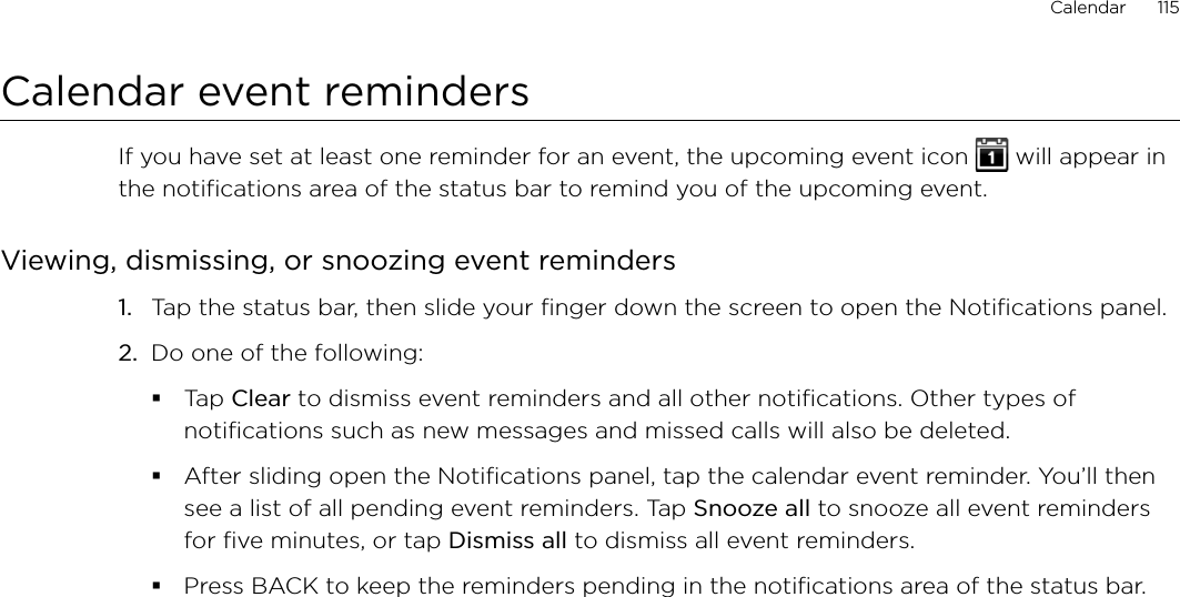Calendar      115Calendar event remindersIf you have set at least one reminder for an event, the upcoming event icon   will appear in the notifications area of the status bar to remind you of the upcoming event.Viewing, dismissing, or snoozing event reminders1.  Tap the status bar, then slide your finger down the screen to open the Notifications panel.2.  Do one of the following:Tap Clear to dismiss event reminders and all other notifications. Other types of notifications such as new messages and missed calls will also be deleted.After sliding open the Notifications panel, tap the calendar event reminder. You’ll then see a list of all pending event reminders. Tap Snooze all to snooze all event reminders for five minutes, or tap Dismiss all to dismiss all event reminders.Press BACK to keep the reminders pending in the notifications area of the status bar.