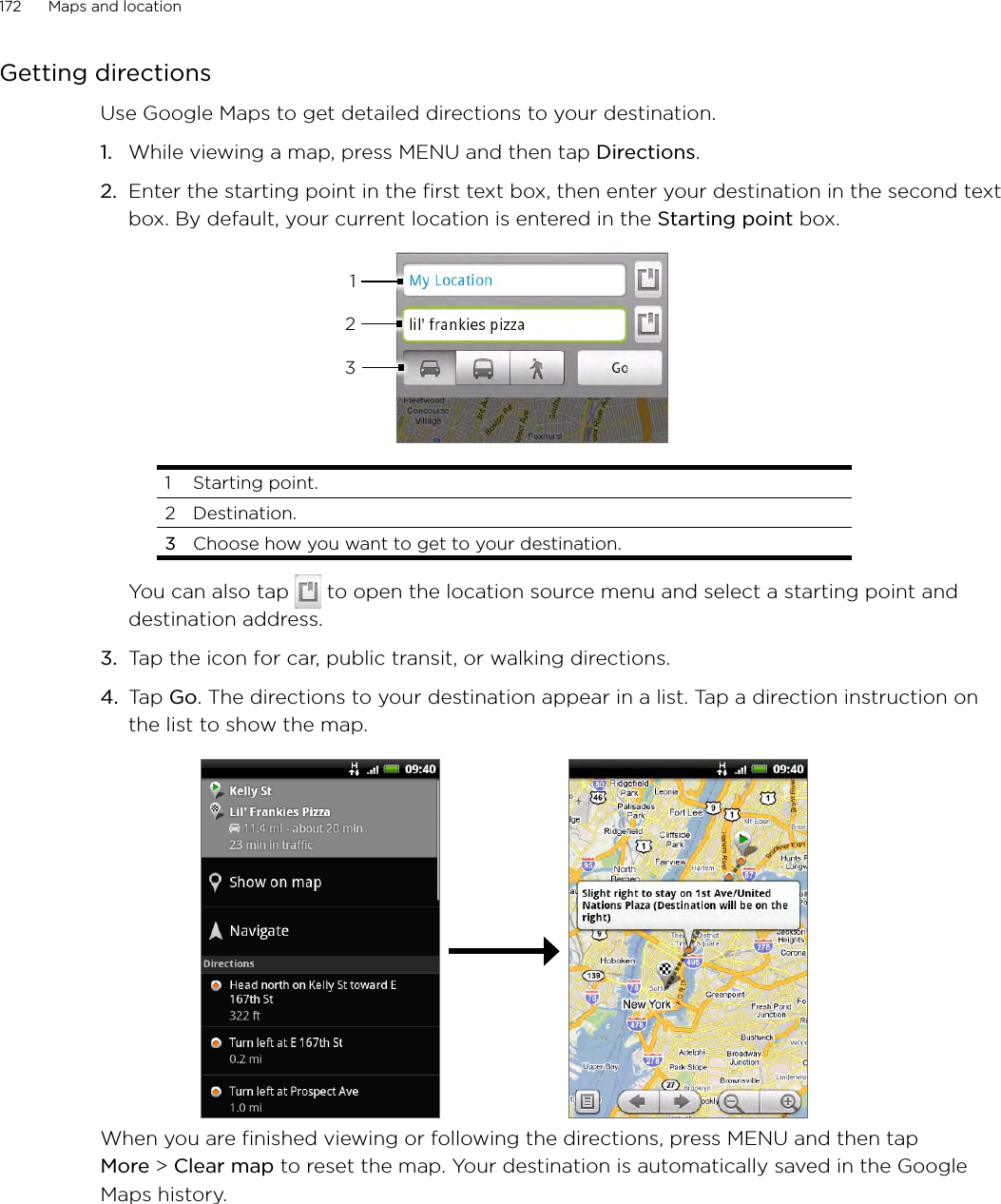 172      Maps and location      Getting directionsUse Google Maps to get detailed directions to your destination.While viewing a map, press MENU and then tap Directions.Enter the starting point in the first text box, then enter your destination in the second text box. By default, your current location is entered in the Starting point box.3121  Starting point. 2  Destination.3  Choose how you want to get to your destination.You can also tap   to open the location source menu and select a starting point and destination address.3.  Tap the icon for car, public transit, or walking directions.4. Tap Go. The directions to your destination appear in a list. Tap a direction instruction on the list to show the map. When you are finished viewing or following the directions, press MENU and then tap More &gt; Clear map to reset the map. Your destination is automatically saved in the Google Maps history.1.2.