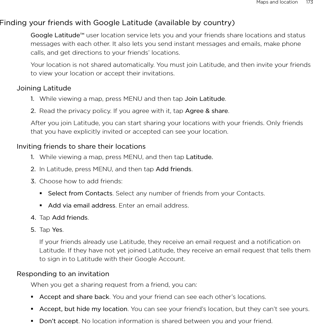Maps and location      173Finding your friends with Google Latitude (available by country)Google Latitude™ user location service lets you and your friends share locations and status messages with each other. It also lets you send instant messages and emails, make phone calls, and get directions to your friends’ locations. Your location is not shared automatically. You must join Latitude, and then invite your friends to view your location or accept their invitations. Joining LatitudeWhile viewing a map, press MENU and then tap Join Latitude.Read the privacy policy. If you agree with it, tap Agree &amp; share. After you join Latitude, you can start sharing your locations with your friends. Only friends that you have explicitly invited or accepted can see your location. Inviting friends to share their locations1.  While viewing a map, press MENU, and then tap Latitude.2.  In Latitude, press MENU, and then tap Add friends. 3. Choose how to add friends: Select from Contacts. Select any number of friends from your Contacts. Add via email address. Enter an email address.4. Tap Add friends. 5. Tap Yes. If your friends already use Latitude, they receive an email request and a notification on Latitude. If they have not yet joined Latitude, they receive an email request that tells them to sign in to Latitude with their Google Account. Responding to an invitationWhen you get a sharing request from a friend, you can:Accept and share back. You and your friend can see each other’s locations. Accept, but hide my location. You can see your friend’s location, but they can’t see yours.Don’t accept. No location information is shared between you and your friend. 1.2.