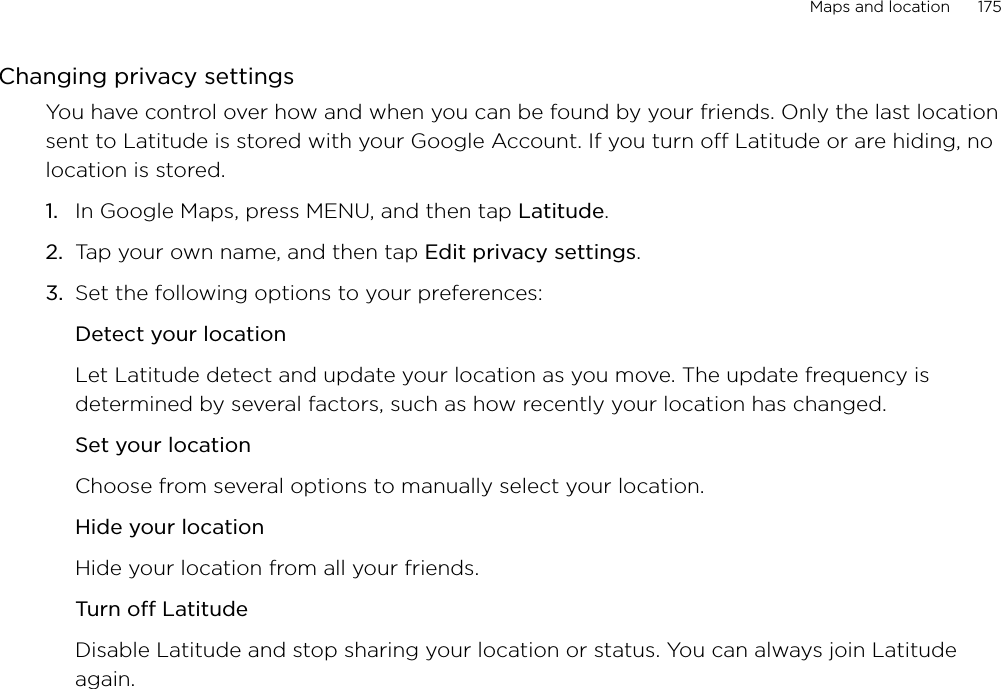 Maps and location      175Changing privacy settingsYou have control over how and when you can be found by your friends. Only the last location sent to Latitude is stored with your Google Account. If you turn off Latitude or are hiding, no location is stored.In Google Maps, press MENU, and then tap Latitude.Tap your own name, and then tap Edit privacy settings. Set the following options to your preferences: Detect your locationLet Latitude detect and update your location as you move. The update frequency is determined by several factors, such as how recently your location has changed.Set your locationChoose from several options to manually select your location.Hide your locationHide your location from all your friends.Turn off LatitudeDisable Latitude and stop sharing your location or status. You can always join Latitude again.1.2.3.