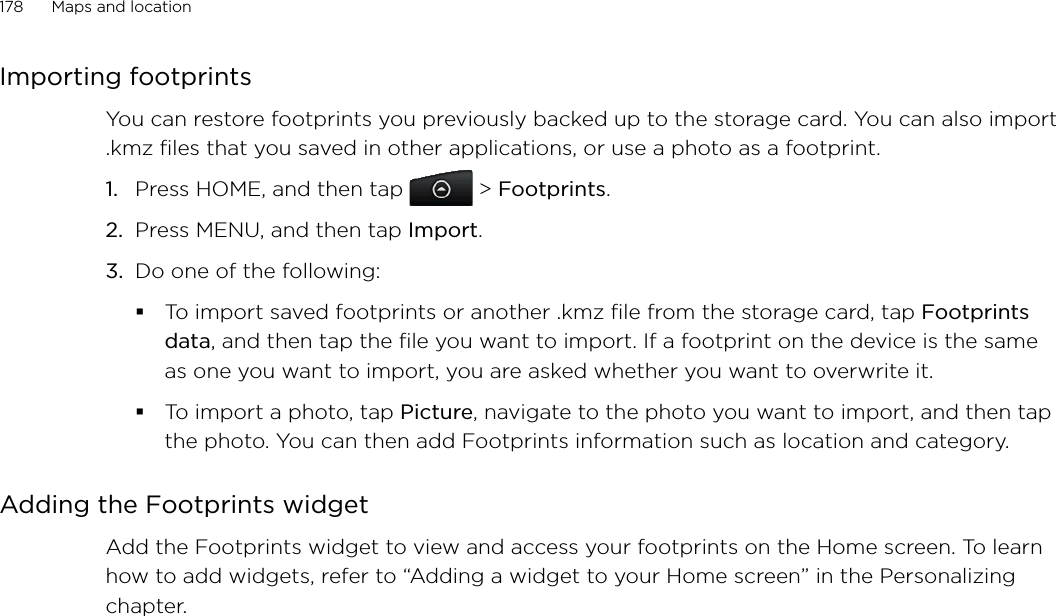 178      Maps and location      Importing footprintsYou can restore footprints you previously backed up to the storage card. You can also import .kmz files that you saved in other applications, or use a photo as a footprint.1.  Press HOME, and then tap  &gt; Footprints.2.  Press MENU, and then tap Import.3. Do one of the following:To import saved footprints or another .kmz file from the storage card, tap Footprints data, and then tap the file you want to import. If a footprint on the device is the same as one you want to import, you are asked whether you want to overwrite it.To import a photo, tap Picture, navigate to the photo you want to import, and then tap the photo. You can then add Footprints information such as location and category.Adding the Footprints widgetAdd the Footprints widget to view and access your footprints on the Home screen. To learn how to add widgets, refer to “Adding a widget to your Home screen” in the Personalizing chapter.