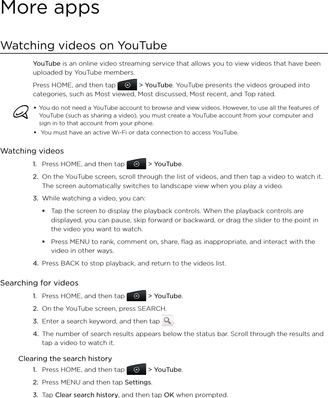 More appsWatching videos on YouTubeYouTube is an online video streaming service that allows you to view videos that have been uploaded by YouTube members.Press HOME, and then tap   &gt; YouTube. YouTube presents the videos grouped into categories, such as Most viewed, Most discussed, Most recent, and Top rated.You do not need a YouTube account to browse and view videos. However, to use all the features of YouTube (such as sharing a video), you must create a YouTube account from your computer and sign in to that account from your phone. You must have an active Wi-Fi or data connection to access YouTube.Watching videosPress HOME, and then tap   &gt; YouTube.On the YouTube screen, scroll through the list of videos, and then tap a video to watch it. The screen automatically switches to landscape view when you play a video.While watching a video, you can: Tap the screen to display the playback controls. When the playback controls are displayed, you can pause, skip forward or backward, or drag the slider to the point in the video you want to watch.Press MENU to rank, comment on, share, flag as inappropriate, and interact with the video in other ways.4. Press BACK to stop playback, and return to the videos list.Searching for videosPress HOME, and then tap   &gt; YouTube. On the YouTube screen, press SEARCH.Enter a search keyword, and then tap  .The number of search results appears below the status bar. Scroll through the results and tap a video to watch it.Clearing the search historyPress HOME, and then tap   &gt; YouTube.Press MENU and then tap Settings. Tap Clear search history, and then tap OK when prompted.1.2.3.1.2.3.4.1.2.3.
