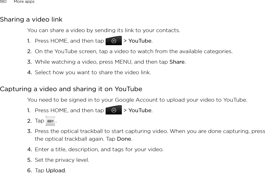 180      More apps      Sharing a video link You can share a video by sending its link to your contacts.Press HOME, and then tap   &gt; YouTube.On the YouTube screen, tap a video to watch from the available categories. While watching a video, press MENU, and then tap Share.Select how you want to share the video link.Capturing a video and sharing it on YouTubeYou need to be signed in to your Google Account to upload your video to YouTube.Press HOME, and then tap   &gt; YouTube.Tap   .Press the optical trackball to start capturing video. When you are done capturing, press the optical trackball again. Tap Done. Enter a title, description, and tags for your video.Set the privacy level. Tap Upload. 1.2.3.4.1.2.3.4.5.6.