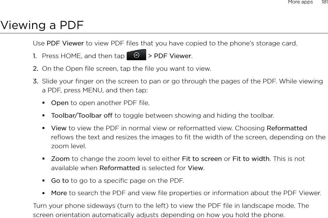 More apps      181Viewing a PDFUse PDF Viewer to view PDF files that you have copied to the phone’s storage card. Press HOME, and then tap  &gt; PDF Viewer.On the Open file screen, tap the file you want to view. Slide your finger on the screen to pan or go through the pages of the PDF. While viewing a PDF, press MENU, and then tap:Open to open another PDF file.Toolbar/Toolbar off to toggle between showing and hiding the toolbar.View to view the PDF in normal view or reformatted view. Choosing Reformatted reflows the text and resizes the images to fit the width of the screen, depending on the zoom level. Zoom to change the zoom level to either Fit to screen or Fit to width. This is not available when Reformatted is selected for View.Go to to go to a specific page on the PDF.More to search the PDF and view file properties or information about the PDF Viewer.Turn your phone sideways (turn to the left) to view the PDF file in landscape mode. The screen orientation automatically adjusts depending on how you hold the phone. 1.2.3.