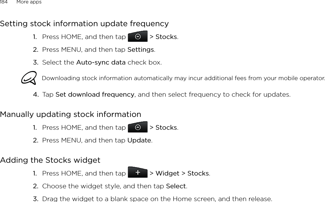 184      More apps      Setting stock information update frequencyPress HOME, and then tap   &gt; Stocks. Press MENU, and then tap Settings. Select the Auto-sync data check box. Downloading stock information automatically may incur additional fees from your mobile operator.4.  Tap Set download frequency, and then select frequency to check for updates. Manually updating stock informationPress HOME, and then tap   &gt; Stocks. Press MENU, and then tap Update. Adding the Stocks widgetPress HOME, and then tap   &gt; Widget &gt; Stocks.Choose the widget style, and then tap Select. Drag the widget to a blank space on the Home screen, and then release.1.2.3.1.2.1.2.3.