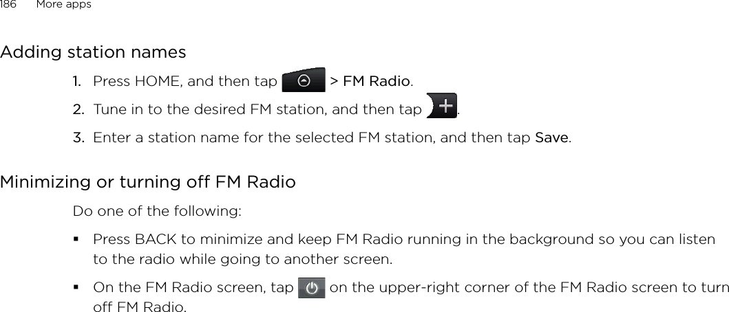 186      More apps      Adding station namesPress HOME, and then tap   &gt; FM Radio. Tune in to the desired FM station, and then tap  .Enter a station name for the selected FM station, and then tap Save.Minimizing or turning off FM RadioDo one of the following:Press BACK to minimize and keep FM Radio running in the background so you can listen to the radio while going to another screen. On the FM Radio screen, tap   on the upper-right corner of the FM Radio screen to turn off FM Radio. 1.2.3.