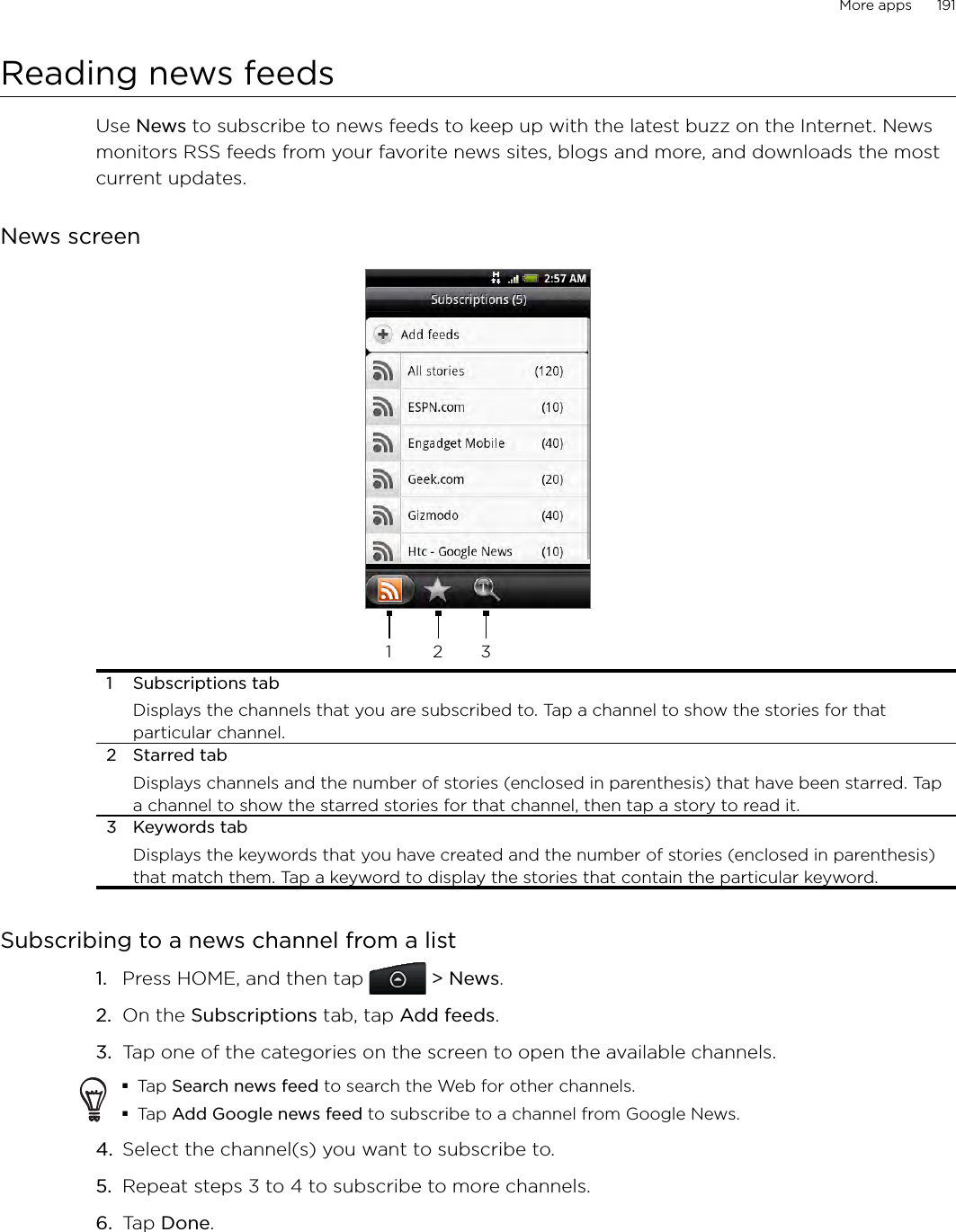 More apps      191Reading news feedsUse News to subscribe to news feeds to keep up with the latest buzz on the Internet. News monitors RSS feeds from your favorite news sites, blogs and more, and downloads the most current updates.News screen1 2 31  Subscriptions tabDisplays the channels that you are subscribed to. Tap a channel to show the stories for that particular channel.2  Starred tabDisplays channels and the number of stories (enclosed in parenthesis) that have been starred. Tap a channel to show the starred stories for that channel, then tap a story to read it. 3  Keywords tabDisplays the keywords that you have created and the number of stories (enclosed in parenthesis) that match them. Tap a keyword to display the stories that contain the particular keyword.Subscribing to a news channel from a listPress HOME, and then tap  &gt; News.On the Subscriptions tab, tap Add feeds.Tap one of the categories on the screen to open the available channels.Tap Search news feed to search the Web for other channels.Tap Add Google news feed to subscribe to a channel from Google News.4.  Select the channel(s) you want to subscribe to.5.  Repeat steps 3 to 4 to subscribe to more channels. 6. Tap Done. 1.2.3.