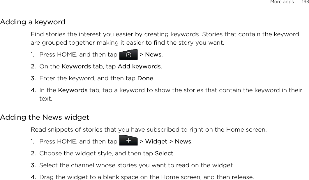 More apps      193Adding a keywordFind stories the interest you easier by creating keywords. Stories that contain the keyword are grouped together making it easier to find the story you want. Press HOME, and then tap  &gt; News.On the Keywords tab, tap Add keywords.Enter the keyword, and then tap Done. In the Keywords tab, tap a keyword to show the stories that contain the keyword in their text. Adding the News widgetRead snippets of stories that you have subscribed to right on the Home screen. Press HOME, and then tap   &gt; Widget &gt; News.Choose the widget style, and then tap Select. Select the channel whose stories you want to read on the widget. Drag the widget to a blank space on the Home screen, and then release.1.2.3.4.1.2.3.4.
