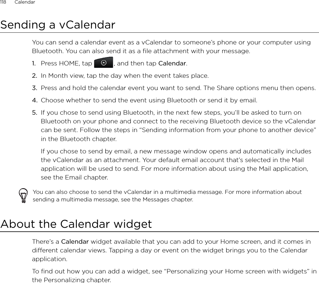 118      Calendar      Sending a vCalendarYou can send a calendar event as a vCalendar to someone’s phone or your computer using Bluetooth. You can also send it as a file attachment with your message.Press HOME, tap  , and then tap Calendar.In Month view, tap the day when the event takes place.Press and hold the calendar event you want to send. The Share options menu then opens.Choose whether to send the event using Bluetooth or send it by email.If you chose to send using Bluetooth, in the next few steps, you’ll be asked to turn on Bluetooth on your phone and connect to the receiving Bluetooth device so the vCalendar can be sent. Follow the steps in “Sending information from your phone to another device” in the Bluetooth chapter.If you chose to send by email, a new message window opens and automatically includes the vCalendar as an attachment. Your default email account that’s selected in the Mail application will be used to send. For more information about using the Mail application, see the Email chapter.You can also choose to send the vCalendar in a multimedia message. For more information about sending a multimedia message, see the Messages chapter.About the Calendar widgetThere’s a Calendar widget available that you can add to your Home screen, and it comes in different calendar views. Tapping a day or event on the widget brings you to the Calendar application.To find out how you can add a widget, see “Personalizing your Home screen with widgets” in the Personalizing chapter.1.2.3.4.5.