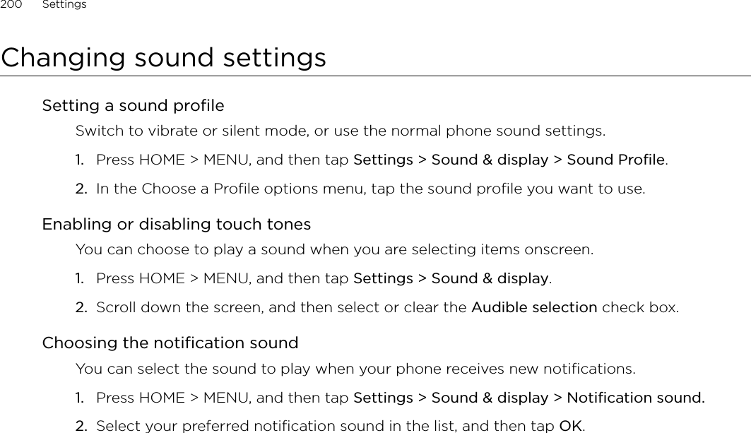 200      Settings      Changing sound settingsSetting a sound profileSwitch to vibrate or silent mode, or use the normal phone sound settings.Press HOME &gt; MENU, and then tap Settings &gt; Sound &amp; display &gt; Sound Profile.In the Choose a Profile options menu, tap the sound profile you want to use. Enabling or disabling touch tonesYou can choose to play a sound when you are selecting items onscreen.Press HOME &gt; MENU, and then tap Settings &gt; Sound &amp; display.Scroll down the screen, and then select or clear the Audible selection check box.Choosing the notification soundYou can select the sound to play when your phone receives new notifications.Press HOME &gt; MENU, and then tap Settings &gt; Sound &amp; display &gt; Notification sound.Select your preferred notification sound in the list, and then tap OK.1.2.1.2.1.2.