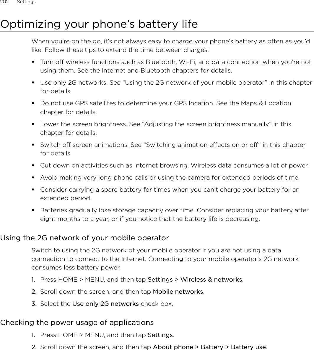 202      Settings      Optimizing your phone’s battery lifeWhen you’re on the go, it’s not always easy to charge your phone’s battery as often as you’d like. Follow these tips to extend the time between charges: Turn off wireless functions such as Bluetooth, Wi-Fi, and data connection when you’re not using them. See the Internet and Bluetooth chapters for details.Use only 2G networks. See “Using the 2G network of your mobile operator” in this chapter for detailsDo not use GPS satellites to determine your GPS location. See the Maps &amp; Location chapter for details. Lower the screen brightness. See “Adjusting the screen brightness manually” in this chapter for details.Switch off screen animations. See “Switching animation effects on or off” in this chapter for detailsCut down on activities such as Internet browsing. Wireless data consumes a lot of power.Avoid making very long phone calls or using the camera for extended periods of time.Consider carrying a spare battery for times when you can’t charge your battery for an extended period.Batteries gradually lose storage capacity over time. Consider replacing your battery after eight months to a year, or if you notice that the battery life is decreasing.Using the 2G network of your mobile operatorSwitch to using the 2G network of your mobile operator if you are not using a data connection to connect to the Internet. Connecting to your mobile operator’s 2G network consumes less battery power. Press HOME &gt; MENU, and then tap Settings &gt; Wireless &amp; networks.Scroll down the screen, and then tap Mobile networks.Select the Use only 2G networks check box. Checking the power usage of applicationsPress HOME &gt; MENU, and then tap Settings.Scroll down the screen, and then tap About phone &gt; Battery &gt; Battery use.1.2.3.1.2.