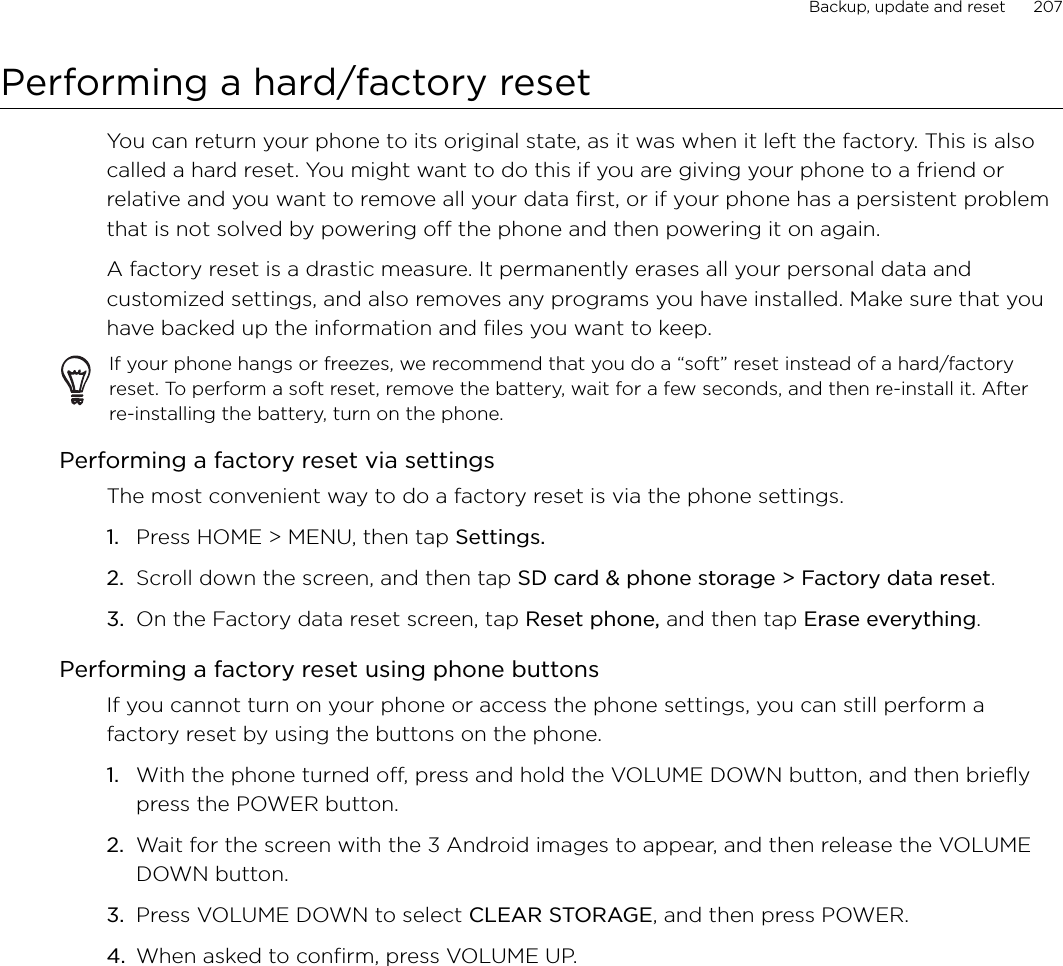 Backup, update and reset      207Performing a hard/factory resetYou can return your phone to its original state, as it was when it left the factory. This is also called a hard reset. You might want to do this if you are giving your phone to a friend or relative and you want to remove all your data first, or if your phone has a persistent problem that is not solved by powering off the phone and then powering it on again.A factory reset is a drastic measure. It permanently erases all your personal data and customized settings, and also removes any programs you have installed. Make sure that you have backed up the information and files you want to keep. If your phone hangs or freezes, we recommend that you do a “soft” reset instead of a hard/factory reset. To perform a soft reset, remove the battery, wait for a few seconds, and then re-install it. After re-installing the battery, turn on the phone.Performing a factory reset via settingsThe most convenient way to do a factory reset is via the phone settings.Press HOME &gt; MENU, then tap Settings.Scroll down the screen, and then tap SD card &amp; phone storage &gt; Factory data reset.On the Factory data reset screen, tap Reset phone, and then tap Erase everything. Performing a factory reset using phone buttonsIf you cannot turn on your phone or access the phone settings, you can still perform a factory reset by using the buttons on the phone.With the phone turned off, press and hold the VOLUME DOWN button, and then briefly press the POWER button. Wait for the screen with the 3 Android images to appear, and then release the VOLUME DOWN button. Press VOLUME DOWN to select CLEAR STORAGE, and then press POWER. When asked to confirm, press VOLUME UP. 1.2.3.1.2.3.4.