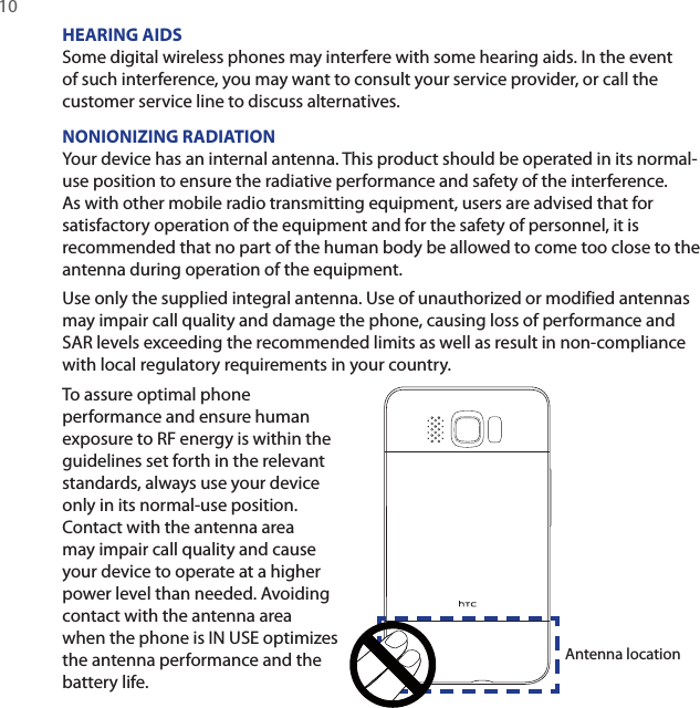 10 HEARING AIDSSome digital wireless phones may interfere with some hearing aids. In the event of such interference, you may want to consult your service provider, or call the customer service line to discuss alternatives.NONIONIZING RADIATIONYour device has an internal antenna. This product should be operated in its normal-use position to ensure the radiative performance and safety of the interference. As with other mobile radio transmitting equipment, users are advised that for satisfactory operation of the equipment and for the safety of personnel, it is recommended that no part of the human body be allowed to come too close to the antenna during operation of the equipment.Use only the supplied integral antenna. Use of unauthorized or modified antennas may impair call quality and damage the phone, causing loss of performance and SAR levels exceeding the recommended limits as well as result in non-compliance with local regulatory requirements in your country.To assure optimal phone performance and ensure human exposure to RF energy is within the guidelines set forth in the relevant standards, always use your device only in its normal-use position. Contact with the antenna area may impair call quality and cause your device to operate at a higher power level than needed. Avoiding contact with the antenna area when the phone is IN USE optimizes the antenna performance and the battery life.Antenna location