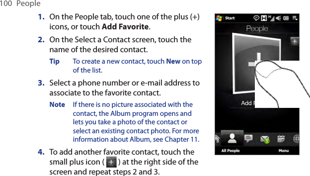 100  People1.  On the People tab, touch one of the plus (+) icons, or touch Add Favorite.2.  On the Select a Contact screen, touch the name of the desired contact.Tip  To create a new contact, touch New on top of the list.3.  Select a phone number or e-mail address to associate to the favorite contact.Note  If there is no picture associated with the contact, the Album program opens and lets you take a photo of the contact or select an existing contact photo. For more information about Album, see Chapter 11.4.  To add another favorite contact, touch the small plus icon (   ) at the right side of the screen and repeat steps 2 and 3.