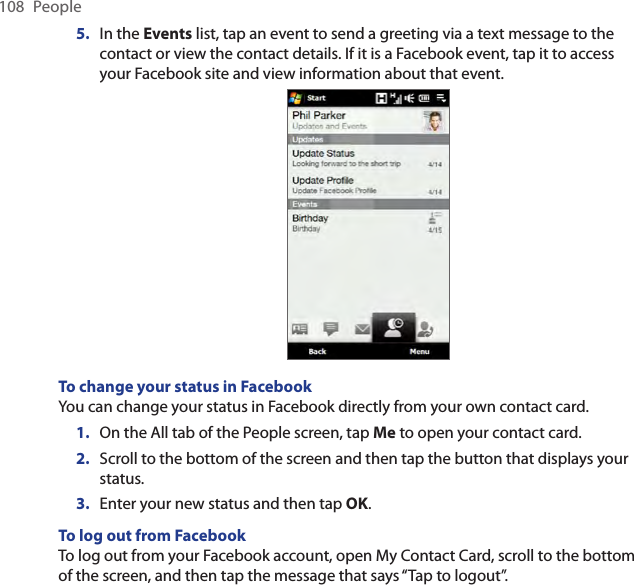 108  People5.  In the Events list, tap an event to send a greeting via a text message to the contact or view the contact details. If it is a Facebook event, tap it to access your Facebook site and view information about that event.To change your status in FacebookYou can change your status in Facebook directly from your own contact card.On the All tab of the People screen, tap Me to open your contact card.Scroll to the bottom of the screen and then tap the button that displays your status.Enter your new status and then tap OK.To log out from FacebookTo log out from your Facebook account, open My Contact Card, scroll to the bottom of the screen, and then tap the message that says “Tap to logout”.1.2.3.