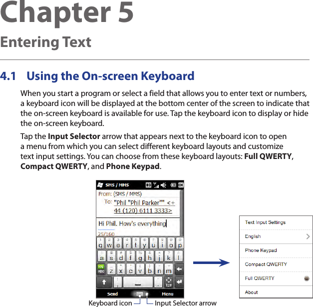 Chapter 5  Entering Text4.1  Using the On-screen KeyboardWhen you start a program or select a field that allows you to enter text or numbers, a keyboard icon will be displayed at the bottom center of the screen to indicate that the on-screen keyboard is available for use. Tap the keyboard icon to display or hide the on-screen keyboard.Tap the Input Selector arrow that appears next to the keyboard icon to open a menu from which you can select different keyboard layouts and customize text input settings. You can choose from these keyboard layouts: Full QWERTY, Compact QWERTY, and Phone Keypad.Input Selector arrowKeyboard icon