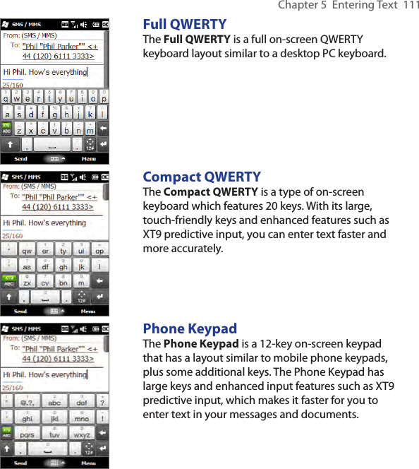 Chapter 5  Entering Text  111Full QWERTYThe Full QWERTY is a full on-screen QWERTY keyboard layout similar to a desktop PC keyboard.Compact QWERTYThe Compact QWERTY is a type of on-screen keyboard which features 20 keys. With its large, touch-friendly keys and enhanced features such as XT9 predictive input, you can enter text faster and more accurately. Phone KeypadThe Phone Keypad is a 12-key on-screen keypad that has a layout similar to mobile phone keypads, plus some additional keys. The Phone Keypad has large keys and enhanced input features such as XT9 predictive input, which makes it faster for you to enter text in your messages and documents.