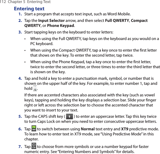 112  Chapter 5  Entering TextEntering text1.  Start a program that accepts text input, such as Word Mobile.2.  Tap the Input Selector arrow, and then select Full QWERTY, Compact QWERTY, or Phone Keypad.3.  Start tapping keys on the keyboard to enter letters:When using the Full QWERTY, tap keys on the keyboard as you would on a PC keyboard.When using the Compact QWERTY, tap a key once to enter the first letter that shows on the key. To enter the second letter, tap twice.When using the Phone Keypad, tap a key once to enter the first letter, twice to enter the second letter, or three times to enter the third letter that is shown on the key.4.  Tap and hold a key to enter a punctuation mark, symbol, or number that is shown on the upper half of the key. For example, to enter number 1, tap and hold  .If there are accented characters also associated with the key (such as vowel keys), tapping and holding the key displays a selection bar. Slide your finger right or left across the selection bar to choose the accented character that you want to insert to your text.5.  Tap the CAPS shift key (   ) to enter an uppercase letter. Tap this key twice to turn Caps Lock on when you need to enter consecutive uppercase letters.6.  Tap   to switch between using Normal text entry and XT9 predictive mode. To learn how to enter text in XT9 mode, see “Using Predictive Mode” in this chapter.7.  Tap   to choose from more symbols or use a number keypad for faster numeric entry. See “Entering Numbers and Symbols” for details.•••