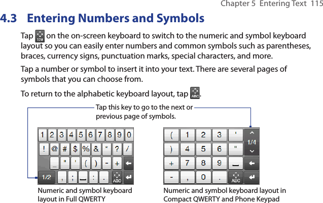 Chapter 5  Entering Text  1154.3  Entering Numbers and SymbolsTap   on the on-screen keyboard to switch to the numeric and symbol keyboard layout so you can easily enter numbers and common symbols such as parentheses, braces, currency signs, punctuation marks, special characters, and more.Tap a number or symbol to insert it into your text. There are several pages of symbols that you can choose from.To return to the alphabetic keyboard layout, tap  .Tap this key to go to the next or previous page of symbols.Numeric and symbol keyboard layout in Full QWERTYNumeric and symbol keyboard layout in Compact QWERTY and Phone Keypad