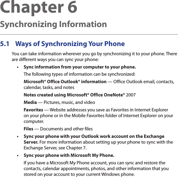 Chapter 6   Synchronizing Information5.1  Ways of Synchronizing Your PhoneYou can take information wherever you go by synchronizing it to your phone. There are different ways you can sync your phone:Sync information from your computer to your phone. The following types of information can be synchronized:Microsoft® Office Outlook® information — Office Outlook email, contacts, calendar, tasks, and notesNotes created using Microsoft® Office OneNote® 2007Media — Pictures, music, and videoFavorites — Website addresses you save as Favorites in Internet Explorer on your phone or in the Mobile Favorites folder of Internet Explorer on your computer.Files — Documents and other filesSync your phone with your Outlook work account on the Exchange Server. For more information about setting up your phone to sync with the Exchange Server, see Chapter 7.Sync your phone with Microsoft My Phone.If you have a Microsoft My Phone account, you can sync and restore the contacts, calendar appointments, photos, and other information that you stored on your account to your current Windows phone.•••