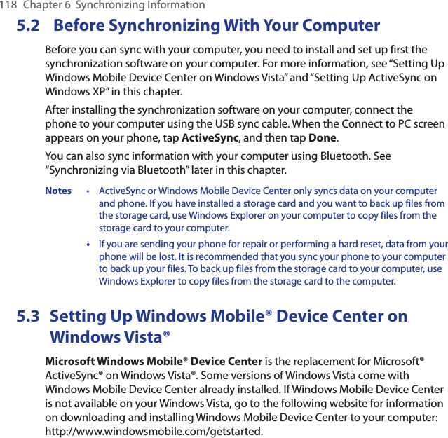 118  Chapter 6  Synchronizing Information5.2  Before Synchronizing With Your ComputerBefore you can sync with your computer, you need to install and set up first the synchronization software on your computer. For more information, see “Setting Up Windows Mobile Device Center on Windows Vista” and “Setting Up ActiveSync on Windows XP” in this chapter.After installing the synchronization software on your computer, connect the phone to your computer using the USB sync cable. When the Connect to PC screen appears on your phone, tap ActiveSync, and then tap Done.You can also sync information with your computer using Bluetooth. See “Synchronizing via Bluetooth” later in this chapter.Notes  •  ActiveSync or Windows Mobile Device Center only syncs data on your computer and phone. If you have installed a storage card and you want to back up files from the storage card, use Windows Explorer on your computer to copy files from the storage card to your computer.  •  If you are sending your phone for repair or performing a hard reset, data from your phone will be lost. It is recommended that you sync your phone to your computer to back up your files. To back up files from the storage card to your computer, use Windows Explorer to copy files from the storage card to the computer.5.3  Setting Up Windows Mobile® Device Center on Windows Vista®Microsoft Windows Mobile® Device Center is the replacement for Microsoft® ActiveSync® on Windows Vista®. Some versions of Windows Vista come with Windows Mobile Device Center already installed. If Windows Mobile Device Center is not available on your Windows Vista, go to the following website for information on downloading and installing Windows Mobile Device Center to your computer: http://www.windowsmobile.com/getstarted.