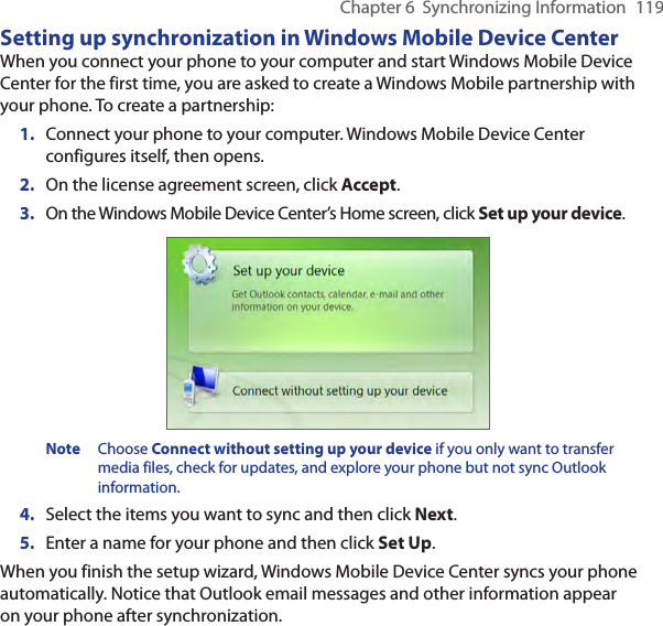 Chapter 6  Synchronizing Information  119Setting up synchronization in Windows Mobile Device CenterWhen you connect your phone to your computer and start Windows Mobile Device Center for the first time, you are asked to create a Windows Mobile partnership with your phone. To create a partnership:1.  Connect your phone to your computer. Windows Mobile Device Center configures itself, then opens.2.  On the license agreement screen, click Accept.3.  On the Windows Mobile Device Center’s Home screen, click Set up your device.Note  Choose Connect without setting up your device if you only want to transfer media files, check for updates, and explore your phone but not sync Outlook information.4.  Select the items you want to sync and then click Next.5.  Enter a name for your phone and then click Set Up.When you finish the setup wizard, Windows Mobile Device Center syncs your phone automatically. Notice that Outlook email messages and other information appear on your phone after synchronization.