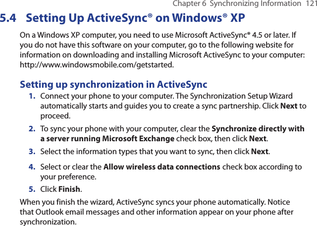 Chapter 6  Synchronizing Information  1215.4  Setting Up ActiveSync® on Windows® XPOn a Windows XP computer, you need to use Microsoft ActiveSync® 4.5 or later. If you do not have this software on your computer, go to the following website for information on downloading and installing Microsoft ActiveSync to your computer: http://www.windowsmobile.com/getstarted.Setting up synchronization in ActiveSync1.  Connect your phone to your computer. The Synchronization Setup Wizard automatically starts and guides you to create a sync partnership. Click Next to proceed.2.  To sync your phone with your computer, clear the Synchronize directly with a server running Microsoft Exchange check box, then click Next.3.  Select the information types that you want to sync, then click Next.4.  Select or clear the Allow wireless data connections check box according to your preference.5.  Click Finish.When you finish the wizard, ActiveSync syncs your phone automatically. Notice that Outlook email messages and other information appear on your phone after synchronization.